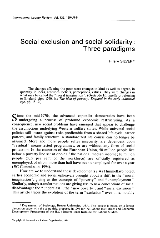 handle is hein.journals/intlr133 and id is 543 raw text is: International Labour Review, Vol. 133, 1994/5-6

Social exclusion and social solidarity:
Three paradigms
Hilary SILVER*
The changes affecting the poor were changes in kind as well as degree, in
quantity, in ideas, attitudes, beliefs, perceptions, values. They were changes in
what may be called the moral imagination. (Gertrude Himmelfarb, referring
to England circa 1760, in: The idea of poverty: England in the early industrial
age, pp. 18-19.)
S ince the mid-1970s, the advanced capitalist democracies have been
undergoing a process of profound economic restructuring. As a
consequence, new social problems have emerged that appear to challenge
the assumptions underlying Western welfare states. While universal social
policies still insure against risks predictable from a shared life-cycle, career
pattern, and family structure, a standardized life course can no longer be
assumed. More and more people suffer insecurity, are dependent upon
residual means-tested programmes, or are without any form of social
protection. In the countries of the European Union, 50 million people live
below a poverty line set at one-half the national median income; 16 million
people (10.5 per cent of the workforce) are officially registered as
unemployed, of whom more than half have been unemployed for over a year
(EC Commission, 1994).
How are we to understand these developments? As Himmelfarb noted,
earlier economic and social upheavals brought about a shift in the moral
imagination , giving us the concepts of poverty and unemployment
Similarly, today's transformations are giving rise to new conceptions of social
disadvantage: the underclass , the new poverty, and social exclusion.
This article traces the evolution of the term exclusion over time, notably
* Department of Sociology, Brown University, USA. This article is based on a longer
discussion paper with the same title, prepared in 1994 for the Labour Institutions and Economic
Development Programme of the ILO's International Institute for Labour Studies.

Copyright © International Labour Organization. 1994


