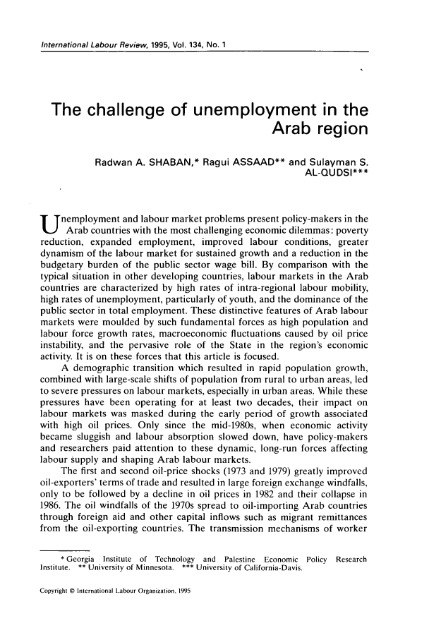 handle is hein.journals/intlr134 and id is 79 raw text is: International Labour Review, 1995, Vol. 134, No. 1

The challenge of unemployment in the
Arab region
Radwan A. SHABAN,* Ragui ASSAAD** and Sulayman S.
AL-QUDSI***
U nemployment and labour market problems present policy-makers in the
Arab countries with the most challenging economic dilemmas: poverty
reduction, expanded employment, improved labour conditions, greater
dynamism of the labour market for sustained growth and a reduction in the
budgetary burden of the public sector wage bill. By comparison with the
typical situation in other developing countries, labour markets in the Arab
countries are characterized by high rates of intra-regional labour mobility,
high rates of unemployment, particularly of youth, and the dominance of the
public sector in total employment. These distinctive features of Arab labour
markets were moulded by such fundamental forces as high population and
labour force growth rates, macroeconomic fluctuations caused by oil price
instability, and the pervasive role of the State in the region's economic
activity. It is on these forces that this article is focused.
A demographic transition which resulted in rapid population growth,
combined with large-scale shifts of population from rural to urban areas, led
to severe pressures on labour markets, especially in urban areas. While these
pressures have been operating for at least two decades, their impact on
labour markets was masked during the early period of growth associated
with high oil prices. Only since the mid-1980s, when economic activity
became sluggish and labour absorption slowed down, have policy-makers
and researchers paid attention to these dynamic, long-run forces affecting
labour supply and shaping Arab labour markets.
The first and second oil-price shocks (1973 and 1979) greatly improved
oil-exporters' terms of trade and resulted in large foreign exchange windfalls,
only to be followed by a decline in oil prices in 1982 and their collapse in
1986. The oil windfalls of the 1970s spread to oil-importing Arab countries
through foreign aid and other capital inflows such as migrant remittances
from the oil-exporting countries. The transmission mechanisms of worker
* Georgia Institute of Technology and Palestine Economic Policy Research
Institute.  ** University of Minnesota.  *** University of California-Davis.

Copyright © International Labour Organization. 1995


