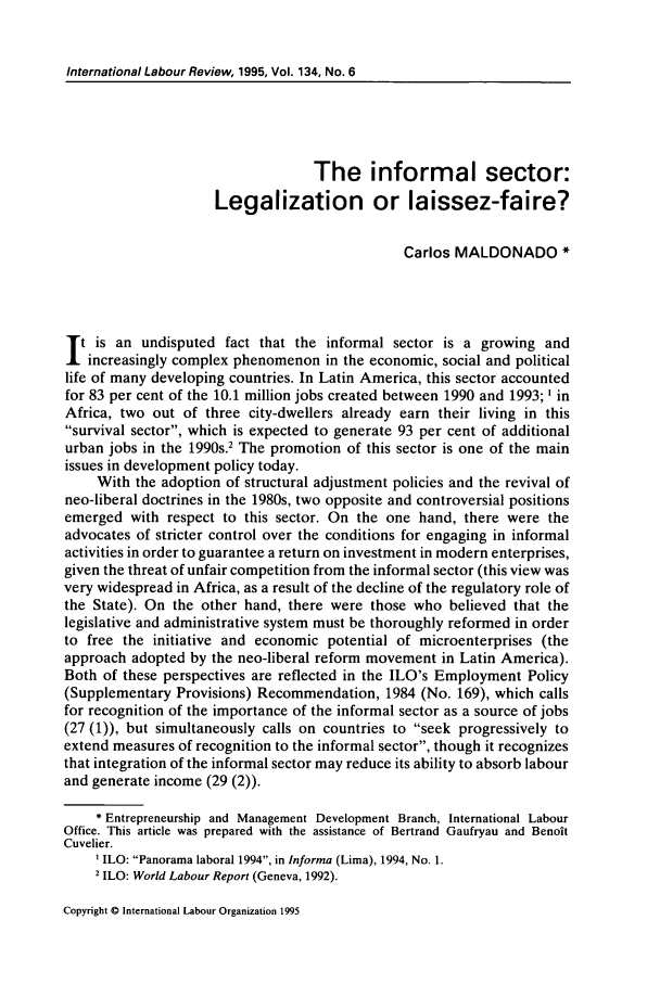 handle is hein.journals/intlr134 and id is 719 raw text is: International Labour Review, 1995, Vol. 134, No. 6The informal sector:Legalization or laissez-faire?Carlos MALDONADO *t is an undisputed fact that the informal sector is a growing andincreasingly complex phenomenon in the economic, social and politicallife of many developing countries. In Latin America, this sector accountedfor 83 per cent of the 10.1 million jobs created between 1990 and 1993; ' inAfrica, two out of three city-dwellers already earn their living in thissurvival sector, which is expected to generate 93 per cent of additionalurban jobs in the 1990s.2 The promotion of this sector is one of the mainissues in development policy today.With the adoption of structural adjustment policies and the revival ofneo-liberal doctrines in the 1980s, two opposite and controversial positionsemerged with respect to this sector. On the one hand, there were theadvocates of stricter control over the conditions for engaging in informalactivities in order to guarantee a return on investment in modern enterprises,given the threat of unfair competition from the informal sector (this view wasvery widespread in Africa, as a result of the decline of the regulatory role ofthe State). On the other hand, there were those who believed that thelegislative and administrative system must be thoroughly reformed in orderto free the initiative and economic potential of microenterprises (theapproach adopted by the neo-liberal reform movement in Latin America).Both of these perspectives are reflected in the ILO's Employment Policy(Supplementary Provisions) Recommendation, 1984 (No. 169), which callsfor recognition of the importance of the informal sector as a source of jobs(27 (1)), but simultaneously calls on countries to seek progressively toextend measures of recognition to the informal sector, though it recognizesthat integration of the informal sector may reduce its ability to absorb labourand generate income (29 (2)).* Entrepreneurship and Management Development Branch, International LabourOffice. This article was prepared with the assistance of Bertrand Gaufryau and BenoitCuvelier.ILO: Panorama laboral 1994, in Informa (Lima), 1994, No. 1.2 ILO: World Labour Report (Geneva, 1992).Copyright 0 International Labour Organization 1995