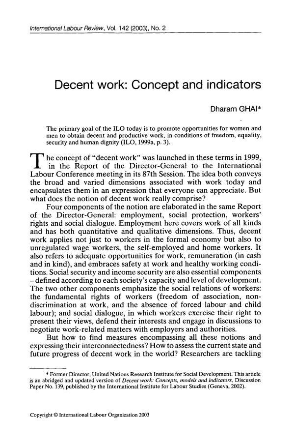 handle is hein.journals/intlr142 and id is 123 raw text is: Intemational Labour Review, Vol. 142 (2003), No. 2Decent work: Concept and indicatorsDharam GHAI*The primary goal of the ILO today is to promote opportunities for women andmen to obtain decent and productive work, in conditions of freedom, equality,security and human dignity (ILO, 1999a, p. 3).T he concept of decent work was launched in these terms in 1999,in the Report of the Director-General to the InternationalLabour Conference meeting in its 87th Session. The idea both conveysthe broad and varied dimensions associated with work today andencapsulates them in an expression that everyone can appreciate. Butwhat does the notion of decent work really comprise?Four components of the notion are elaborated in the same Reportof the Director-General: employment, social protection, workers'rights and social dialogue. Employment here covers work of all kindsand has both quantitative and qualitative dimensions. Thus, decentwork applies not just to workers in the formal economy but also tounregulated wage workers, the self-employed and home workers. Italso refers to adequate opportunities for work, remuneration (in cashand in kind), and embraces safety at work and healthy working condi-tions. Social security and income security are also essential components- defined according to each society's capacity and level of development.The two other components emphasize the social relations of workers:the fundamental rights of workers (freedom of association, non-discrimination at work, and the absence of forced labour and childlabour); and social dialogue, in which workers exercise their right topresent their views, defend their interests and engage in discussions tonegotiate work-related matters with employers and authorities.But how to find measures encompassing all these notions andexpressing their interconnectedness? How to assess the current state andfuture progress of decent work in the world? Researchers are tackling* Former Director, United Nations Research Institute for Social Development. This articleis an abridged and updated version of Decent work: Concepts, models and indicators, DiscussionPaper No. 139, published by the International Institute for Labour Studies (Geneva, 2002).Copyright © International Labour Organization 2003