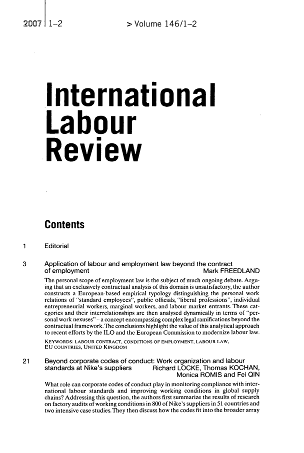 handle is hein.journals/intlr146 and id is 1 raw text is: 2007    1-2                     >Volume 146/1-2
International
Labour
Review
Contents
1      Editorial
3      Application of labour and employment law beyond the contract
of employment                                     Mark FREEDLAND
The personal scope of employment law is the subject of much ongoing debate. Argu-
ing that an exclusively contractual analysis of this domain is unsatisfactory, the author
constructs a European-based empirical typology distinguishing the personal work
relations of standard employees, public officials, liberal professions, individual
entrepreneurial workers, marginal workers, and labour market entrants. These cat-
egories and their interrelationships are then analysed dynamically in terms of per-
sonal work nexuses - a concept encompassing complex legal ramifications beyond the
contractual framework.The conclusions highlight the value of this analytical approach
to recent efforts by the ILO and the European Commission to modernize labour law.
KEYWORDS: LABOUR CONTRACT, CONDITIONS OF EMPLOYMENT, LABOUR LAW,
EU COUNTRIES, UNITED KINGDOM
21     Beyond corporate codes of conduct: Work organization and labour
standards at Nike's suppliers     Richard LOCKE, Thomas KOCHAN,
Monica ROMIS and Fei QIN
What role can corporate codes of conduct play in monitoring compliance with inter-
national labour standards and improving working conditions in global supply
chains? Addressing this question, the authors first summarize the results of research
on factory audits of working conditions in 800 of Nike's suppliers in 51 countries and
two intensive case studies. They then discuss how the codes fit into the broader array


