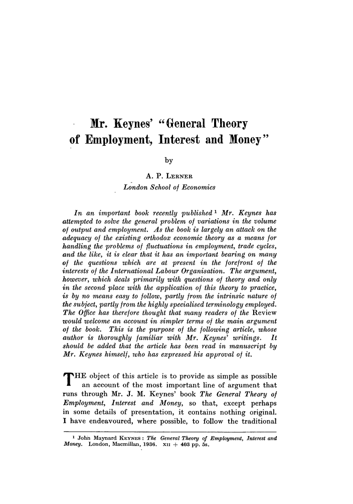 handle is hein.journals/intlr34 and id is 441 raw text is: Mr. Keynes' General Theory
of Employment, Interest and Money
by
A. P. LERNER
London School of Economics
In an important book recently published ' Mr. Keynes has
attempted to solve the general problem of variations in the volume
of output and employment. As the book is largely an attack on the
adequacy of the existing orthodox economic theory as a means for
handling the problems of fluctuations in employment, trade cycles,
and the like, it is clear that it has an important bearing on many
of the questions which are at present in the forefront of the
interests of the International Labour Organisation. The argument,
however, which deals primarily with questions of theory and only
in the second place with the application of this theory to practice,
is by no means easy to follow, partly from the intrinsic nature of
the subject, partly from the highly specialised terminology employed.
The Office has therefore thought that many readers of the Review
would welcome an account in simpler terms of the main argument
of the book. This is the purpose of the following article, whose
author is thoroughly familiar with Mr. Keynes' writings.      It
should be added that the article has been read in manuscript by
Mr. Keynes himself, who has expressed his approval of it.
T HE object of this article is to provide as simple as possible
an account of the most important line of argument that
runs through Mr. J. M. Keynes' book The General Theory of
Employment, Interest and Money, so that, except perhaps
in some details of presentation, it contains nothing original.
I have endeavoured, where possible, to follow the traditional
1 John Maynard KEYNES: The General Theory of Employment, Interest and
Money. London, Macmillan, 1936. xii + 403 pp. 5s.


