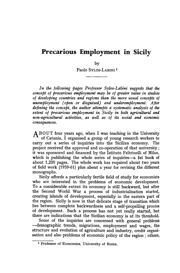 handle is hein.journals/intlr89 and id is 282 raw text is: Precarious Employment in Sicily
by
Paolo SYLOS-LABINI 1
In the following pages Professor Sylos-Labini suggests that the
concept of precarious employment may be of greater value in studies
of developing countries and regions than the more usual concepts of
unemployment (open or disguised) and underemployment. After
defining the concept, the author attempts a systematic analysis of the
extent of precarious employment in Sicily in both agricultural and
non-agricultural activities, as well as of its social and economic
consequences.
A BOUT four years ago, when I was teaching in the University
of Catania, I organised a group of young research workers to
carry out a series of inquiries into the Sicilian economy. The
project received the approval and co-operation of that university;
it was sponsored and financed by the Istituto Feltrinelli of Milan,
which is publishing the whole series of inquiries-a fat book of
about 1,200 pages. The whole work has required about two years
of field work (1959-61) plus about a year for revising the different
monographs.
Sicily affords a particularly fertile field of study for economists
who are interested in the problems of economic development.
To a considerable extent its economy is still backward, but after
the Second World War a process of industrialisation started,
creating islands of development, especially in the eastern part of
the region. Sicily is now in that delicate stage of transition which
lies between complete backwardness and a self-propelling process
of development. Such a process has not yet really started, but
there are indications that the Sicilian economy is at its threshold.
Some of the inquiries are concerned with general problems
-demographic trends, migrations, employment and wages, the
structure and evolution of agriculture and industry, credit organi-
sation and also problems of economic policy of the region ; others,
1 Professor of Economics, University of Rome.


