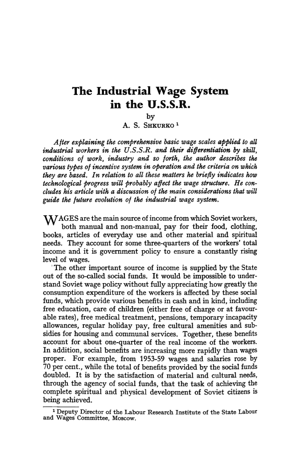 handle is hein.journals/intlr90 and id is 366 raw text is: The Industrial Wage System
in the U.S.S.R.
by
A. S. SHKURKO'
After explaining the comprehensive basic wage scales applied to all
industrial workers in the U.S.S.R. and their differentiation by skill,
conditions of work, industry and so forth, the author describes the
various types of incentive system in operation and the criteria on which
they are based. In relation to all these matters he briefly indicates how
technological progress will probably afect the wage structure. He con-
cludes his article with a discussion of the main considerations that will
guide the future evolution of the industrial wage system.
WAGES are the main source of income from which Soviet workers,
both manual and non-manual, pay for their food, clothing,
books, articles of everyday use and other material and spiritual
needs. They account for some three-quarters of the workers' total
income and it is government policy to ensure a constantly rising
level of wages.
'The other important source of income is supplied by the State
out of the so-called social funds. It would be impossible to under-
stand Soviet wage policy without fully appreciating how greatly the
consumption expenditure of the workers is affected by these social
funds, which provide various benefits in cash and in kind, including
free education, care of children (either free of charge or at favour-
able rates), free medical treatment, pensions, temporary incapacity
allowances, regular holiday pay, free cultural amenities and sub-
sidies for housing and communal services. Together, these benefits
account for about one-quarter of the real income of the workers.
In addition, social benefits are increasing more rapidly than wages
proper. For example, from 1953-59 wages and salaries rose by
70 per cent., while the total of benefits provided by the social funds
doubled. It is by the satisfaction of material and cultural needs,
through the agency of social funds, that the task of achieving the
complete spiritual and physical development of Soviet citizens is
being achieved.
I Deputy Director of the Labour Research Institute of the State Labour
and Wages Committee, Moscow.


