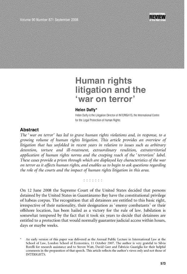 handle is hein.journals/intlrcs90 and id is 569 raw text is:                                  Helen  Duffy*                                 Helen Duffy is the Litigation Director of INTERIGHTS, the International Centre                                 for the Legal Protection of Human Rights.AbstractThe  'war  on terror' has led to grave human   rights violations and, in response, to agrowing  volume   of human rights litigation.   This article provides  an  overview  oflitigation that has unfolded  in recent years  in relation to issues such as arbitrarydetention,   torture  and   ill-treatment, extraordinary   rendition,  extraterritorialapplication of human rights   norms  and  the creeping  reach of the 'terrorism' label.These  cases provide a prism through which  are displayed key characteristics of the waron terror as it affects human rights, and enables us to begin to ask questions regardingthe role of the courts and the impact of human  rights litigation in this area.On   12 June  2008  the Supreme   Court  of  the United  States decided  that personsdetained  by the United  States in Guantlinamo  Bay  have the constitutional privilegeof habeas  corpus. The  recognition  that all detainees are entitled to this basic right,irrespective of their nationality, their designation as 'enemy  combatants'   or theiroffshore  location, has been  hailed  as a victory for the  rule of law. Jubilation  issomewhat tempered by the fact that it took six years to decide that detainees areentitled to a protection that would normally  guarantee  judicial access within hours,days or maybe   weeks.   An  early version of this paper was delivered as the Annual Public Lecture in International Law at the   School of Law, London School of Economics, 11 October 2007. The author is very grateful to Silvia   Borelli for research assistance and to Steven Watt, David Geer and Fabricio Guariglia for their helpful   comments in the preparation of that speech. This article reflects the author's views only and not those of   INTERIGHTS.573