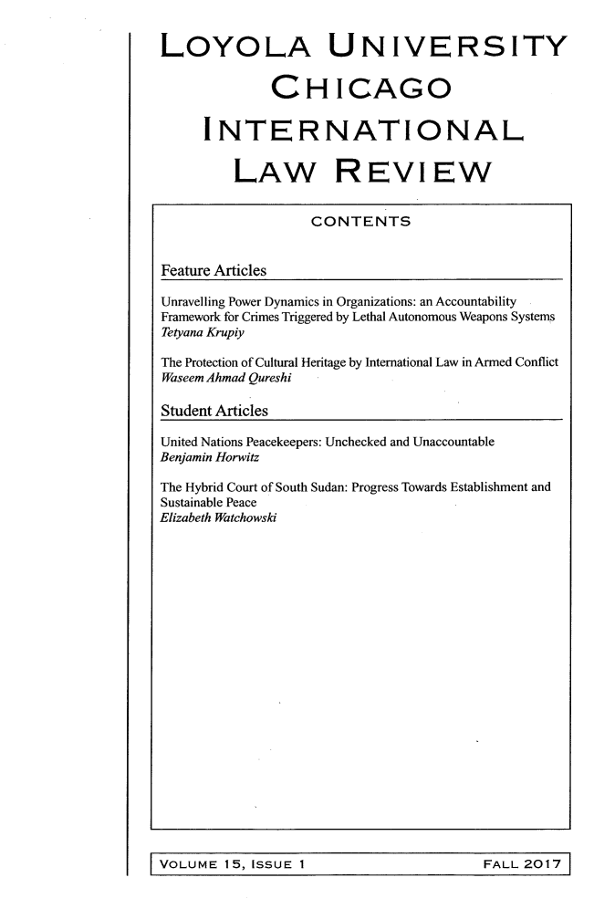 handle is hein.journals/intnlwrv15 and id is 1 raw text is: LOYOLA UNIVERSITY              CHICAGO     INTERNATIONAL         LAW REVIEW                  CONTENTSFeature ArticlesUnravelling Power Dynamics in Organizations: an AccountabilityFramework for Crimes Triggered by Lethal Autonomous Weapons SystemsTetyana KrupiyThe Protection of Cultural Heritage by International Law in Armed ConflictWaseem Ahmad QureshiStudent ArticlesUnited Nations Peacekeepers: Unchecked and UnaccountableBenjamin HorwitzThe Hybrid Court of South Sudan: Progress Towards Establishment andSustainable PeaceElizabeth WatchowskiFALL 2017VOLUME  15, ISSUE 1