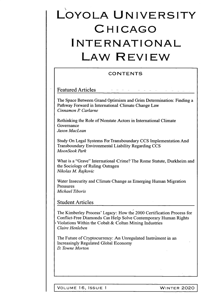 handle is hein.journals/intnlwrv16 and id is 1 raw text is: LOYOLA UNIVERSITY               CHICAGO      INTERNATIONAL          LAW REVIEW                     CONTENTSFeatured Articles     -The Space Between Grand Optimism and Grim Determination: Finding aPathway Forward in International Climate Change LawCinnamon P CarlarneRethinking the Role of Nonstate Actors in International ClimateGovernanceJason MacLeanStudy On Legal Systems For Transboundary CCS Implementation AndTransboundary Environmental Liability Regarding CCSMoonSook ParkWhat is a Grave International Crime? The Rome Statute, Durkheim andthe Sociology of Ruling OutragesNikolas M. RajkovicWater Insecurity and Climate Change as Emerging Human MigrationPressuresMichael TiborisStudent ArticlesThe Kimberley Process' Legacy: How the 2000 Certification Process forConflict-Free Diamonds Can Help Solve Contemporary Human RightsViolations Within the Cobalt & Coltan Mining IndustriesClaire HenlebenThe Future of Cryptocurrency: An Unregulated Instrlment in anIncreasingly Regulated Global EconomyD. Towne MortonI                                                        I1i VOLUME  16, ISSUE 1WINTER   2020  1