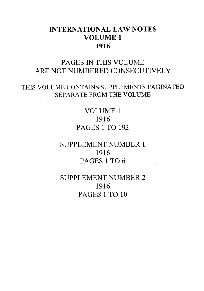 handle is hein.journals/intnot1 and id is 1 raw text is: INTERNATIONAL LAW NOTESVOLUME 11916PAGES IN THIS VOLUMEARE NOT NUMBERED CONSECUTIVELYTHIS VOLUME CONTAINS SUPPLEMENTS PAGINATEDSEPARATE FROM THE VOLUMEVOLUME 11916PAGES 1 TO 192SUPPLEMENT NUMBER 11916PAGES 1 TO 6SUPPLEMENT NUMBER 21916PAGES 1 TO 10