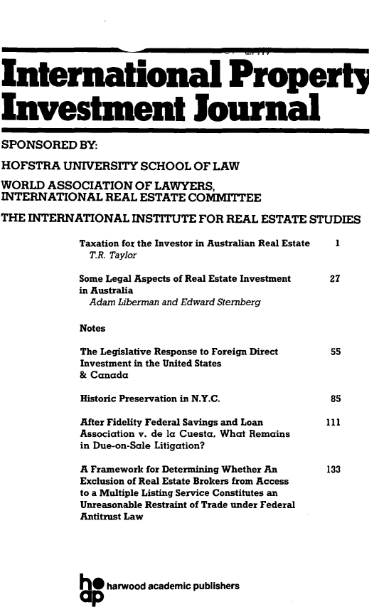 handle is hein.journals/intpij2 and id is 1 raw text is: International Propertj
Investment Journal
SPONSORED BY:
HOFSTRA UNIVERSITY SCHOOL OF LAW
WORLD ASSOCIATION OF LAWYERS,
INTERNATIONAL REAL ESTATE COMMITTEE
THE INTERNATIONAL INSTITUTE FOR REAL ESTATE STUDIES
Taxation for the Investor in Australian Real Estate  1
T.R. Taylor
Some Legal Aspects of Real Estate Investment  27
in Australia
Adam Liberman and Edward Sternberg
Notes
The Legislative Response to Foreign Direct    55
Investment in the United States
& Canada
Historic Preservation in N.Y.C.               85
After Fidelity Federal Savings and Loan      111
Association v. de la Cuesta, What Remains
in Due-on-Sale Litigation?
A Framework for Determining Whether An       133
Exclusion of Real Estate Brokers from Access
to a Multiple Listing Service Constitutes an
Unreasonable Restraint of Trade under Federal
Antitrust Law
h* harwood academic publishers


