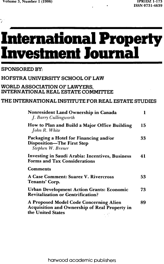 handle is hein.journals/intpij3 and id is 1 raw text is: Volume 3, Number 1 (1986)                       IPRIDZ 1-173
*         ISSN 0731-4639
International Property
Investment Journal
SPONSORED BY:
HOFSTRA UNIVERSITY SCHOOL OF LAW
WORLD ASSOCIATION OF LAWYERS,
INTERNATIONAL REAL ESTATE COMMITTEE
THE INTERNATIONAL INSTITUTE FOR REAL ESTATE STUDIES
Nonresident Land Ownership in Canada      1
J. Barry Cullingworth
How to Plan and Build a Major Office Building  15
John R. White
Packaging a Hotel for Financing and/or  33
Disposition-The First Step
Stephen W. Brener
Investing in Saudi Arabia: Incentives, Business  41
Forms and Tax Considerations
Comments
A Case Comment: Suarez V. Rivercross    53
Tenants' Corp.
Urban Development Action Grants: Economic  73
Revitalization or Gentrification?
A Proposed Model Code Concerning Alien  89
Acquisition and Ownership of Real Property in
the United States

harwood academic publishers


