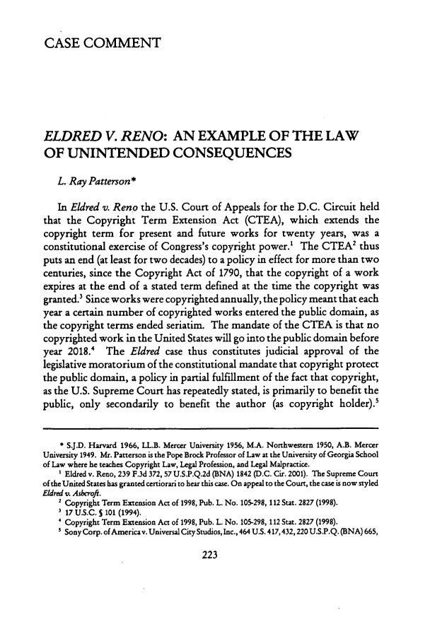 handle is hein.journals/intpl8 and id is 229 raw text is: CASE COMMENTELDRED V. RENO: AN EXAMPLE OF THE LAWOF UNINTENDED CONSEQUENCESL. Ray Patterson*In Eldred v. Reno the U.S. Court of Appeals for the D.C. Circuit heldthat the Copyright Term Extension Act (CTEA), which extends thecopyright term for present and future works for twenty years, was aconstitutional exercise of Congress's copyright power.' The CTEA2 thusputs an end (at least for two decades) to a policy in effect for more than twocenturies, since the Copyright Act of 1790, that the copyright of a workexpires at the end of a stated term defined at the time the copyright wasgranted.3 Since works were copyrighted annually, the policy meant that eachyear a certain number of copyrighted works entered the public domain, asthe copyright terms ended seriatim. The mandate of the CTEA is that nocopyrighted work in the United States will go into the public domain beforeyear 2018.' The Eldred case thus constitutes judicial approval of thelegislative moratorium of the constitutional mandate that copyright protectthe public domain, a policy in partial fulfillment of the fact that copyright,as the U.S. Supreme Court has repeatedly stated, is primarily to benefit thepublic, only secondarily to benefit the author (as copyright holder).'* S.J.D. Harvard 1966, LL.B. Mercer University 1956, M.A. Northwestern 1950, A.B. MercerUniversity 1949. Mr. Patterson is the Pope Brock Professor of Law at the University of Georgia Schoolof Law where he teaches Copyright Law, Legal Profession, and Legal Malpractice.' Eldred v. Reno, 239 F.3d 372, 57 U.S.P.Q.2d (BNA) 1842 D.C. Cir. 2001). The Supreme Courtof the United States has granted certiorari to hear this case. On appeal to the Court, the case is now styledEldred v. Aslhcroft.' Copyright Term Extension Act of 1998, Pub. L. No. 105-298, 112 Stat. 2827 (1998).3 17 U.S.C. S 101 (1994).' Copyright Term Extension Act of 1998, Pub. L. No. 105-298, 112 Stat. 2827 (1998).s Sony Corp. of America v. Universal City Studios, Inc., 464 U.S. 417,432,220 U.S.P.Q. (BNA) 665,
