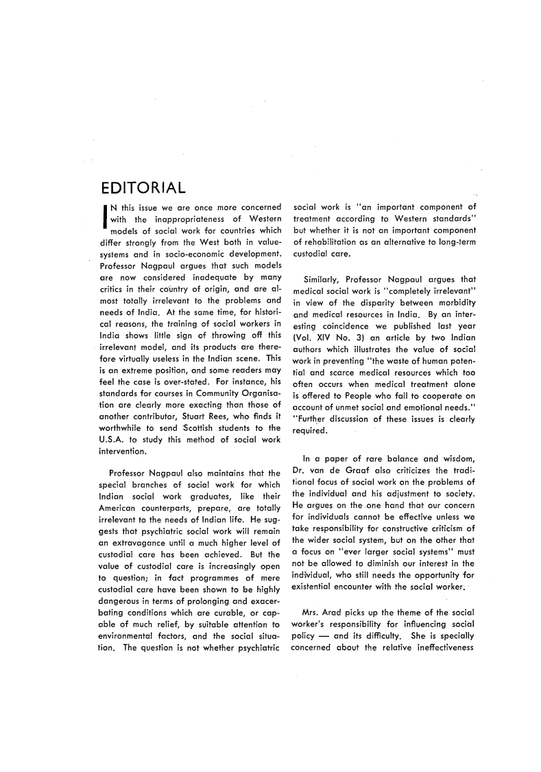 handle is hein.journals/intsocwk15 and id is 1 raw text is: EDITORIALIN this   issue we are  once more  concerned   with  the  inappropriateness  of  Western   models  of social work for countries which differ strongly from the West both in value- systems and  in socio-economic development. Professor Nagpaul  argues  that such models are  now  considered  inadequate   by  many critics in their country of origin, and are al- most totally irrelevant to the problems and needs of India. At the same time, for histori- cal reasons, the training of social workers in India shows  little sign of throwing off this irrelevant model, and its products are there- fore virtually useless in the Indian scene. This is an extreme position, and some readers may feel the case is over-stated. For instance, his standards for courses in Community Organisa- tion are clearly more exacting than those of another contributor, Stuart Rees, who finds it worthwhile to send  Scottish students to the U.S.A. to study this method  of social work intervention.   Professor Nagpaul  also maintains that thespecial branches  of  social work  for whichIndian  social  work   graduates,  like theirAmerican   counterparts, prepare, are  totallyirrelevant to the needs of Indian life. He sug-gests that psychiatric social work will remainan  extravagance until a much higher level ofcustodial care has  been  achieved.  But thevalue of  custodial care is increasingly opento  question; in fact  programmes   of  merecustodial care have been  shown to be  highlydangerous  in terms of prolonging and exacer-bating conditions which are curable, or cap-able of  much  relief, by suitable attention toenvironmental  factors, and the social situa-tion.. The question is not whether psychiatricsocial work  is an  important component   oftreatment  according  to Western   standardsbut  whether it is not an important componentof rehabilitation as an alternative to long-termcustodial care.   Similarly, Professor Nagpaul   argues that medical social work is completely irrelevant in view of  the disparity between  morbidity and medical  resources in India. By an inter- esting coincidence  we  published  last year (Vol. XIV No.  3) an  article by two  Indian authors which illustrates the value of social work in preventing the waste of human poten- tial and scarce medical resources which  too often occurs when   medical treatment  alone is offered to People who fail to cooperate on account of unmet social and emotional needs. Further discussion of these issues is clearly required.   In a paper  of rare  balance and  wisdom, Dr. van de  Graaf  also  criticizes the tradi- tional focus of social work on the problems of the individual and his adjustment to society. He argues on the .one hand  that our concern for individuals cannot be effective unless we take responsibility for constructive criticism of the wider social system, but on the other that a focus on ever larger social systems must not be allowed to diminish our interest in the individual, who still needs the opportunity for existential encounter with the social worker.   Mrs. Arad picks up the theme  of the socialworker's  responsibility for influencing socialpolicy -   and its difficulty. She is speciallyconcerned  about  the relative ineffectiveness