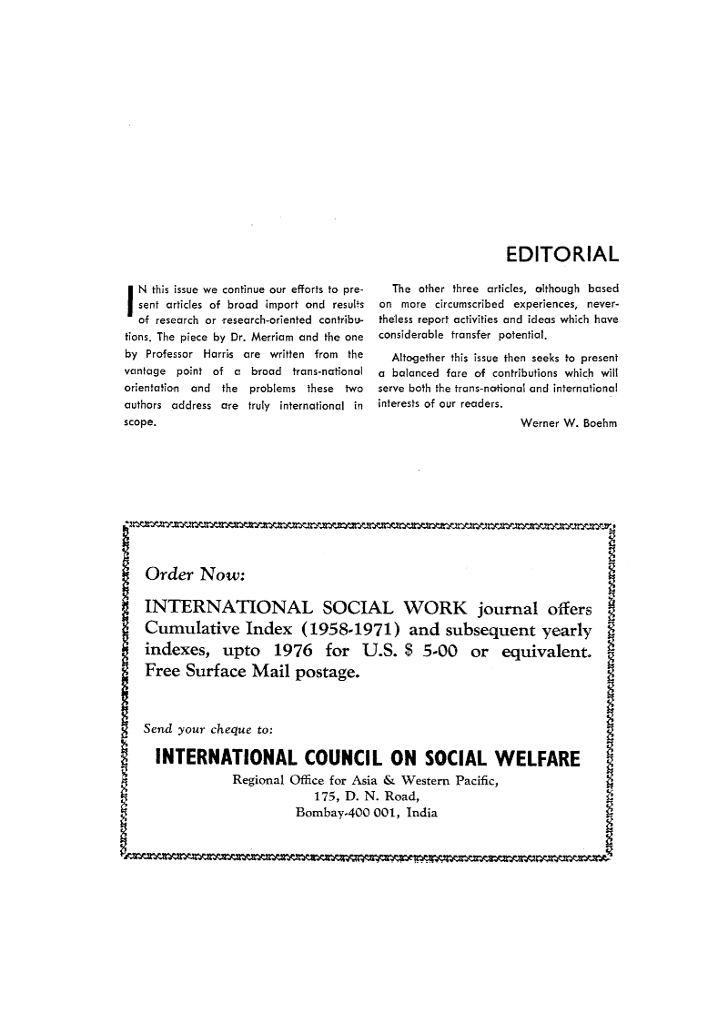 handle is hein.journals/intsocwk20 and id is 1 raw text is: EDITORIALIN  this issue we continue our efforts to pre-  sent articles of broad import and results  of research or research-oriented contribu-tions. The piece by Dr. Merriam and the oneby Professor Harris are written from thevantage point of a broad  trans-nationalorientation and the problems these twoauthors address are truly international inscope.  The other three articles, olthough basedon  more circumscribed experiences, never-theless report activities and ideas which haveconsiderable transfer potential.  Altogether this issue then seeks to presenta balanced fare of contributions which willserve both the trans-notional and internationalinterests of our readers.                      Werner W. Boehm    Order   Now:    INTERNATIONAL SOCIAL WORK journal offers    Cumulative Index (1958-1971) and subsequent yearly    indexes,   upto 1976 for U.S. $ 5-00 or equivalent.    Free  Surface   Mail  postage.    Send your cheque to:    INTERNATIONAL COUNCIL ON SOCIAL WELFARE                 Regional Office for Asia & Western Pacific,                             175, D. N. Road,                          Bombay-400  001, IndiaL