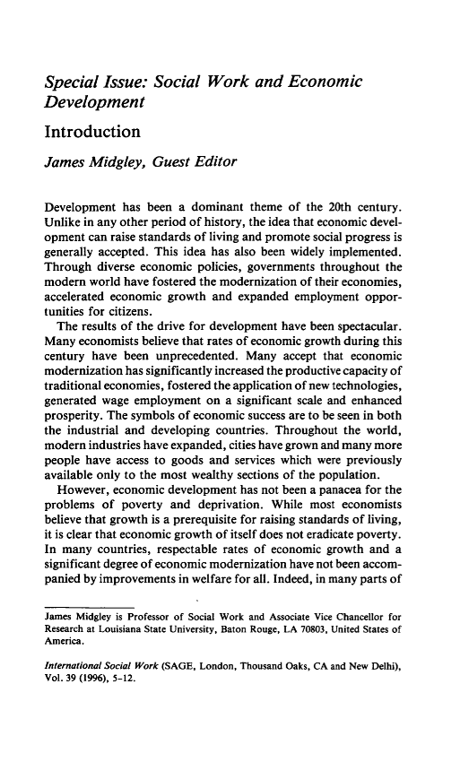 handle is hein.journals/intsocwk39 and id is 1 raw text is: Special   Issue:   Social   Work and EconomicDevelopmentIntroductionJames   Midgley,  Guest   EditorDevelopment  has  been a dominant  theme of  the 20th century.Unlike in any other period of history, the idea that economic devel-opment  can raise standards of living and promote social progress isgenerally accepted. This idea has also been widely implemented.Through  diverse economic policies, governments throughout themodern  world have fostered the modernization of their economies,accelerated economic growth  and expanded  employment oppor-tunities for citizens.  The results of the drive for development have been spectacular.Many  economists believe that rates of economic growth during thiscentury have  been unprecedented. Many   accept that economicmodernization has significantly increased the productive capacity oftraditional economies, fostered the application of new technologies,generated wage employment   on a significant scale and enhancedprosperity. The symbols of economic success are to be seen in boththe industrial and developing countries. Throughout the world,modern  industries have expanded, cities have grown and many morepeople have access to goods and services which were previouslyavailable only to the most wealthy sections of the population.  However,  economic development has not been a panacea for theproblems  of poverty and  deprivation. While most  economistsbelieve that growth is a prerequisite for raising standards of living,it is clear that economic growth of itself does not eradicate poverty.In many  countries, respectable rates of economic growth and asignificant degree of economic modernization have not been accom-panied by improvements in welfare for all. Indeed, in many parts ofJames Midgley is Professor of Social Work and Associate Vice Chancellor forResearch at Louisiana State University, Baton Rouge, LA 70803, United States ofAmerica.International Social Work (SAGE, London, Thousand Oaks, CA and New Delhi),Vol. 39 (1996), 5-12.