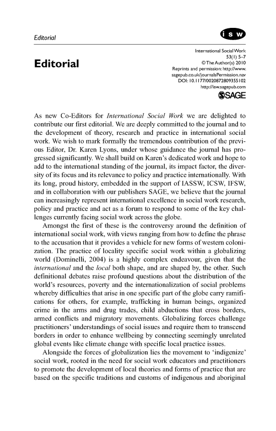 handle is hein.journals/intsocwk53 and id is 1 raw text is: Editorial                                                       International SocialWork                                                                 53(I) 5-7Editorial                                                ©The Author(s) 2010                                               Reprints and permission: http://www.                                               sagepub.co.ul/journalsPermission.nav                                                 DOI: 10.1177/0020872809355102                                                        http://isw.sagepub.com                                                              OSAGEAs  new  Co-Editors  for International Social Work  we  are delighted tocontribute our first editorial. We are deeply committed to the journal and tothe development  of theory, research and practice in international socialwork. We  wish to mark formally the tremendous contribution of the previ-ous Editor, Dr. Karen Lyons, under  whose  guidance the journal has pro-gressed significantly. We shall build on Karen's dedicated work and hope toadd to the international standing of the journal, its impact factor, the diver-sity of its focus and its relevance to policy and practice internationally. Withits long, proud history, embedded in the support of JASSW, ICSW,  IFSW,and in collaboration with our publishers SAGE, we believe that the journalcan increasingly represent international excellence in social work research,policy and practice and act as a forum to respond to some of the key chal-lenges currently facing social work across the globe.   Amongst  the first of these is the controversy around the definition ofinternational social work, with views ranging from how to define the phraseto the accusation that it provides a vehicle for new forms of western coloni-zation. The practice of locality specific social work within a globalizingworld  (Dominelli, 2004) is a highly complex  endeavour,  given that theinternational and the local both shape, and are shaped by, the other. Suchdefinitional debates raise profound questions about the distribution of theworld's resources, poverty and the internationalization of social problemswhereby  difficulties that arise in one specific part of the globe carry ramifi-cations for others, for example, trafficking in human beings, organizedcrime  in the arms and drug  trades, child abductions that cross borders,armed  conflicts and migratory movements.  Globalizing  forces challengepractitioners' understandings of social issues and require them to transcendborders in order to enhance wellbeing by connecting seemingly  unrelatedglobal events like climate change with specific local practice issues.   Alongside the forces of globalization lies the movement to 'indigenize'social work, rooted in the need for social work educators and practitionersto promote the development of local theories and forms of practice that arebased on the specific traditions and customs of indigenous and aboriginal