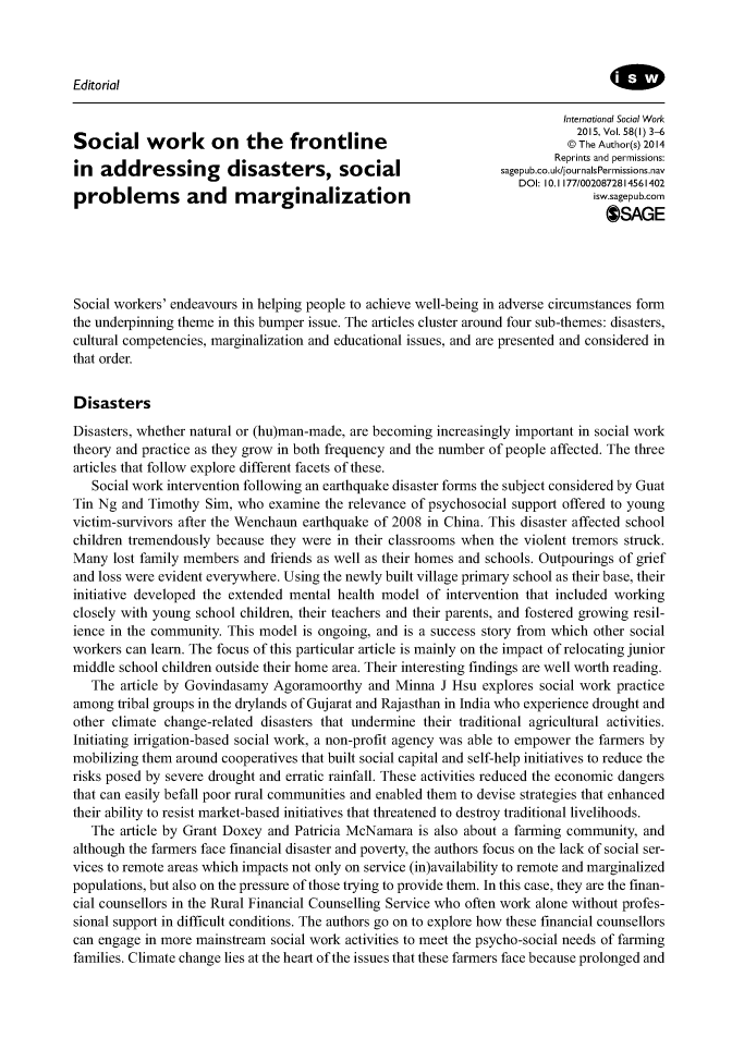 handle is hein.journals/intsocwk58 and id is 1 raw text is: 



Editorial


                                                                           International Social Work
                                                                             2015, Vol. 58(I) 3-6
Social work          on    the   frontline                                  @The Author(s) 2014
                                                                          Reprints and permissions:
    addressing          disasters, social                                .u/journalsPernissions.nav
                                                                    DOI: 10.1 177/0020872814561402
problems and marginalization
                                                                                  OSAGE




Social workers' endeavours in helping people to achieve well-being in adverse circumstances form
the underpinning theme in this bumper issue. The articles cluster around four sub-themes: disasters,
cultural competencies, marginalization and educational issues, and are presented and considered in
that order.


Disasters
Disasters, whether natural or (hu)man-made, are becoming increasingly important in social work
theory and practice as they grow in both frequency and the number of people affected. The three
articles that follow explore different facets of these.
   Social work intervention following an earthquake disaster forms the subject considered by Guat
Tin Ng  and Timothy Sim, who  examine  the relevance of psychosocial support offered to young
victim-survivors after the Wenchaun earthquake of 2008 in China. This disaster affected school
children tremendously because they were in their classrooms when the violent tremors struck.
Many  lost family members and friends as well as their homes and schools. Outpourings of grief
and loss were evident everywhere. Using the newly built village primary school as their base, their
initiative developed the extended mental health model of intervention that included working
closely with young school children, their teachers and their parents, and fostered growing resil-
ience in the community. This model is ongoing, and is a success story from which other social
workers can learn. The focus of this particular article is mainly on the impact of relocating junior
middle school children outside their home area. Their interesting findings are well worth reading.
   The article by Govindasamy  Agoramoorthy  and Minna  J Hsu  explores social work practice
among  tribal groups in the drylands of Gujarat and Rajasthan in India who experience drought and
other climate change-related disasters that undermine their traditional agricultural activities.
Initiating irrigation-based social work, a non-profit agency was able to empower the farmers by
mobilizing them around cooperatives that built social capital and self-help initiatives to reduce the
risks posed by severe drought and erratic rainfall. These activities reduced the economic dangers
that can easily befall poor rural communities and enabled them to devise strategies that enhanced
their ability to resist market-based initiatives that threatened to destroy traditional livelihoods.
   The article by Grant Doxey and Patricia McNamara  is also about a farming community, and
although the farmers face financial disaster and poverty, the authors focus on the lack of social ser-
vices to remote areas which impacts not only on service (in)availability to remote and marginalized
populations, but also on the pressure of those trying to provide them. In this case, they are the finan-
cial counsellors in the Rural Financial Counselling Service who often work alone without profes-
sional support in difficult conditions. The authors go on to explore how these financial counsellors
can engage in more mainstream social work activities to meet the psycho-social needs of farming
families. Climate change lies at the heart of the issues that these farmers face because prolonged and


