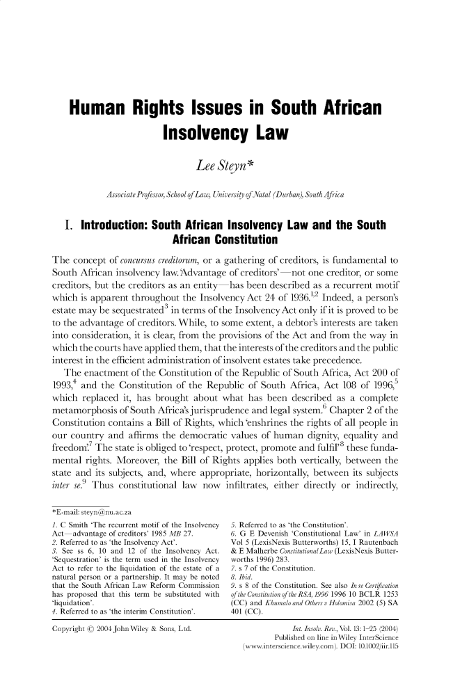 handle is hein.journals/intvcy13 and id is 1 raw text is:     Human Rights Issues in South African                          Insolvency Law                                  Lee Styn*             Associate Professor, School ofLaw, Universit of Natal (Durban), South Africa   I. Introduction: South African Insolvency Law and the South                            African ConstitutionThe concept of concursus creditorum, or a gathering of creditors, is fundamental toSouth African insolvency law. Advantage of creditors'  not one creditor, or somecreditors, but the creditors as an entity has been described as a recurrent motifwhich is apparent throughout the Insolvency Act 24 of 1936.1,2 Indeed, a person'sestate may be sequestrated3 in terms of the Insolvency Act only if it is proved to beto the advantage of creditors. While, to some extent, a debtor's interests are takeninto consideration, it is clear, from the provisions of the Act and from the way inwhich the courts have applied them, that the interests of the creditors and the publicinterest in the efficient administration of insolvent estates take precedence.   The enactment of the Constitution of the Republic of South Africa, Act 200 of1993,4 and the Constitution of the Republic of South Africa, Act 108 of 1996,5which replaced it, has brought about what has been described as a completemetamorphosis of South Africa's jurisprudence and legal system.6 Chapter 2 of theConstitution contains a Bill of Rights, which 'enshrines the rights of all people inour country and affirms the democratic values of human dignity, equality andfreedom'.7 The state is obliged to 'respect, protect, promote and fulfil'8 these funda-mental rights. Moreover, the Bill of Rights applies both vertically, between thestate and its subjects, and, where appropriate, horizontally, between its subjectsinter se.9 Thus constitutional law now infiltrates, either directly or indirectly,*E-mail: steyn@nu.ac.za1. C Smith 'The recurrent motif of the InsolvencyAct advantage of creditors' 1985 MB 27.2. Referred to as 'the Insolvency Act'.3. See ss 6, 10 and 12 of the Insolvency Act.'Sequestration' is the term used in the InsolvencyAct to refer to the liquidation of the estate of anatural person or a partnership. It may be notedthat the South African Law Reform Commissionhas proposed that this term be substituted with'liquidation'.4. Referred to as 'the interim Constitution'.5. Referred to as 'the Constitution'.6. G E Devenish 'Constitutional Law' in LAWSAVol 5 (LexisNexis Butterworths) 15, I Rautenbach& E Malherbe ConstitutionalLaw (LexisNexis Butter-worths 1996) 283.7. s 7 of the Constitution.8. Ibid.9. s 8 of the Constitution. See also In re Certi/cationof the Constitution of the RSA, 1996 1996 10 BCLR 1253(CC) and Khumalo and Others v Holom isa 2002 (5) SA401 (CC).Copyright ( 2004JohnWiley & Sons, Ltd.            Int. Insolv. Rev., Vol. 13:1 25 (2004)       Published on line in Wiley InterScience(www.interscience.wiley.com). DOI: 10.1002/iir.l5