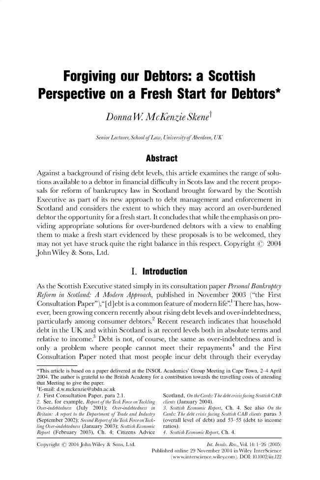 handle is hein.journals/intvcy14 and id is 1 raw text is:           Forgiving our Debtors: a Scottish Perspective on a Fresh Start for Debtors*                        Donna W McKenzie Skenet                    Senior Lecturer, School of Law, Universiy of Aberdeen, UK                                     AbstractAgainst a background of rising debt levels, this article examines the range of solu-tions available to a debtor in financial difficulty in Scots law and the recent propo-sals for reform of bankruptcy law in Scotland brought forward by the ScottishExecutive as part of its new approach to debt management and enforcement inScotland and considers the extent to which they may accord an over-burdeneddebtor the opportunity for a fresh start. It concludes that while the emphasis on pro-viding appropriate solutions for over-burdened debtors with a view to enablingthem to make a fresh start evidenced by these proposals is to be welcomed, theymay not yet have struck quite the right balance in this respect. Copyright G 2004JohnWiley & Sons, Ltd.                                I. IntroductionAs the Scottish Executive stated simply in its consultation paper Personal BankruptcyReform in Scotland. A Modern Approach, published in November 2003 (the FirstConsultation Paper), [d] ebt is a common feature of modern life1 There has, how-ever, been growing concern recently about rising debt levels and over-indebtedness,particularly among consumer debtors.2 Recent research indicates that householddebt in the UK and within Scotland is at record levels both in absolute terms andrelative to income.3 Debt is not, of course, the same as over-indebtedness and isonly a problem    where people cannot meet their repayments4 and the FirstConsultation Paper noted that most people incur debt through their everyday*This article is based on a paper delivered at the INSOL Academics' Group Meeting in Cape Town, 2-4 April2004. The author is grateful to the British Academy for a contribution towards the travelling costs of attendingthat Meeting to give the paper.tE-mail: d.w.mckenzie @abdn.ac.uk1. First Consultation Paper, para 2.1.         Scotland, On the Cards: The debt crisisfacing Scottish CAB2. See, for example, Report of the Task Force on Tackling  clients (January 2004).Over-indebtedness (July 2001); Over-indebtedness in  3. Scottish Economic Report, Ch. 4. See also On theBritain: A report to the Department of Trade and Industry  Cards: The debt crisis facing Scottish CAB clients paras 3(September 2002); SecondReport ofthe TaskForce on Tack-  (overall level of debt) and 53 55 (debt to incomeling Over-indebtedness (January 2003); Scottish Economic  ratios).Report (February 2003), Ch. 4; Citizens Advice  4. Scottish Economic Report, Ch. 4.Copyright ( 2004 John Wiley & Sons, Ltd.                  Int. Insolv. Rev., Vol. 14:1 26 (2005)                                       Published online 29 November 2004 inWiley InterScience                                              (www.interscience.wiley.com). DOI: 10.1002/iir.122