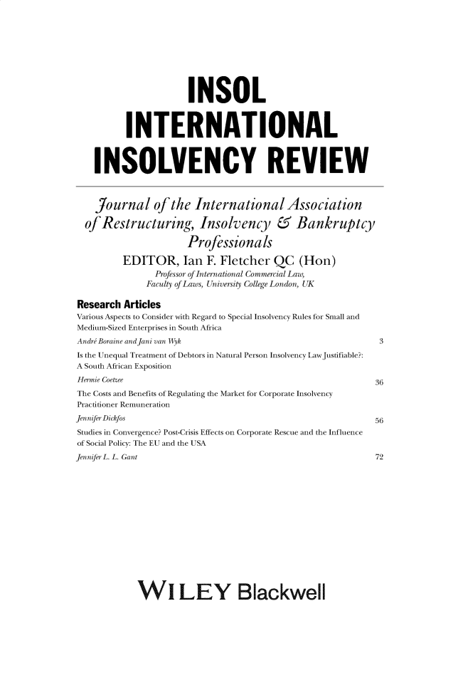 handle is hein.journals/intvcy25 and id is 1 raw text is:                       INSOL          INTERNATIONAL    INSOLVENCY REVIEW    Journal of the International Association  of Restructuring, Insolvency & Bankruptcy                      Professionals         EDITOR, Ian F. Fletcher QC (Hon)               Professor of International Commercial Law,               Faculty of Laws, University College London, UKResearch ArticlesVarious Aspects to Consider with Regard to Special Insolvency Rules for Small andMedium-Sized Enterprises in South AfricaAndr Boraine andJani van Wyk                               3Is the Unequal Treatment of Debtors in Natural Person Insolvency LawJustifiable?:A South African ExpositionHernnie Coetzee                                           36The Costs and Benefits of Regulating the Market for Corporate InsolvencyPractitioner RemunerationJennijer Dickfos                                          56Studies in Convergence? Post-Crisis Effects on Corporate Rescue and the Influenceof Social Policy: The EU and the USAJennijerL. L. Gant                                        72            W1 LEY Blackwell
