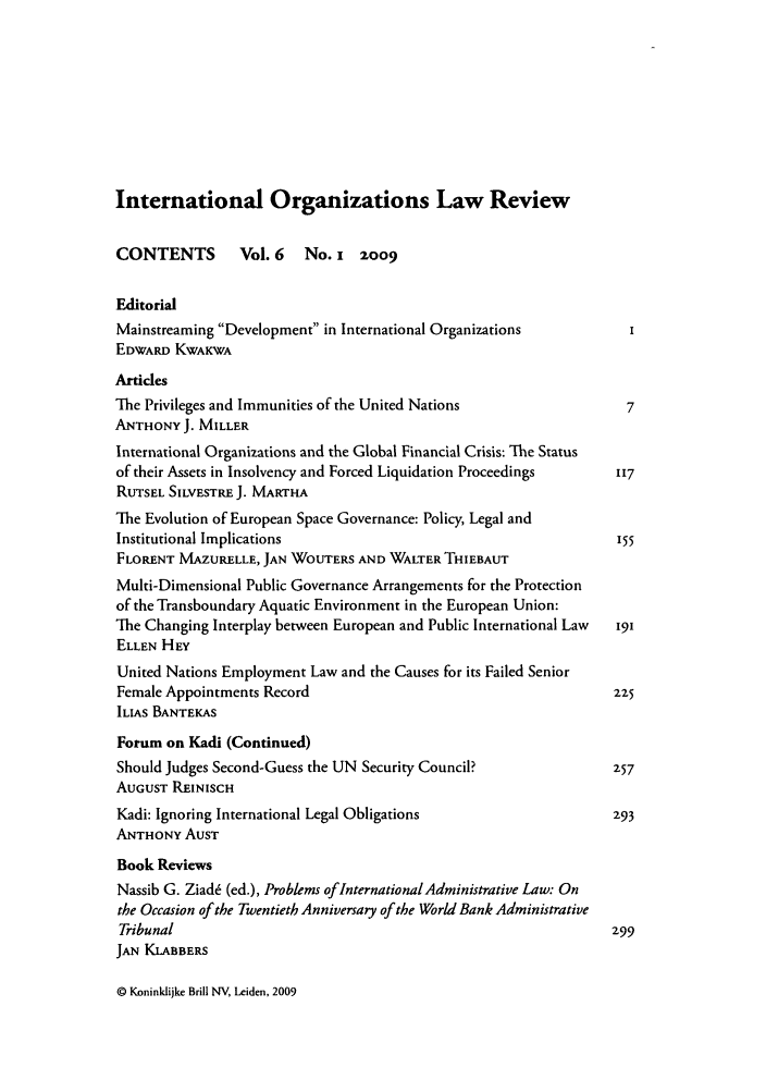 handle is hein.journals/iolr6 and id is 1 raw text is: International Organizations Law Review
CONTENTS       Vol. 6   No. I z009
Editorial
Mainstreaming Development in International Organizations
EDWARD KWAKWA
Artidces
The Privileges and Immunities of the United Nations             7
ANTHONY J. MILLER
International Organizations and the Global Financial Crisis: The Status
of their Assets in Insolvency and Forced Liquidation Proceedings  117
RUTSEL SILVESTRE J. MARTHA
The Evolution of European Space Governance: Policy, Legal and
Institutional Implications                                     155
FLORENT MAZURELLE, JAN WOUTERS AND WALTER THIEBAUT
Multi-Dimensional Public Governance Arrangements for the Protection
of the Transboundary Aquatic Environment in the European Union:
The Changing Interplay between European and Public International Law  191
ELLEN HEY
United Nations Employment Law and the Causes for its Failed Senior
Female Appointments Record                                    225
ILIAS BANTEKAS
Forum on Kadi (Continued)
Should Judges Second-Guess the UN Security Council?           257
AUGUST REINISCH
Kadi: Ignoring International Legal Obligations                293
ANTHONY AUST
Book Reviews
Nassib G. Ziad6 (ed.), Problems of International Administrative Law: On
the Occasion of the Twentieth Anniversary of the World Bank Administrative
Tribunal                                                      299
JAN KLABBERS

© Koninklijke Brill NV, Leiden, 2009


