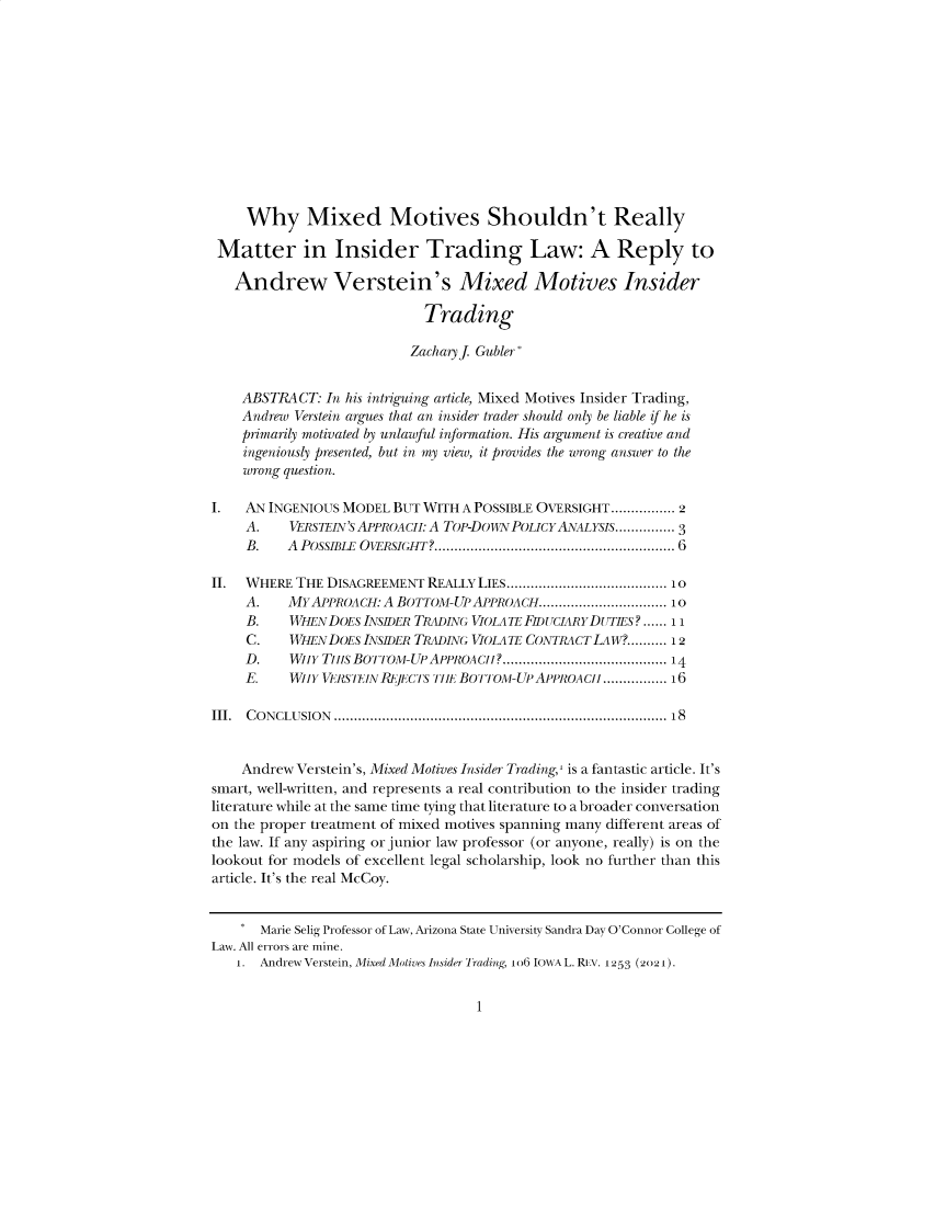 handle is hein.journals/iowalrb13 and id is 1 raw text is: Why Mixed Motives Shouldn't ReallyMatter in Insider Trading Law: A Reply toAndrew Verstein's Mixed Motives InsiderTradingZacharyf Gubler*ABSTRACT: In his intriguing article, Mixed Motives Insider Trading,Andrew Verstein argues that an insider trader should only be liable if he isprimarily motivated by unlawful information. His argument is creative andingeniously presented, but in my view, it provides the wrong answer to thewrong question.I.   AN INGENIOUS MODEL BUT WITH A POSSIBLE OVERSIGHT................ 2A.    VERSTEIN'S APPROACI: A TOP-DOWN POLICYANALYSIS............... 3B.    A  POSSIBLE  OvERSIGHT? ........................................................  6II.  WHERE THE DISAGREEMENT REALLY LIES...................................... 10A.    MYAPPROACH: A BOTTOM-UP APPROACH................................ 10B.    WHEN DOES INSI)ER TRADING VIOLATE FhIUCIARY DUTIES?...... 11C.    WHEN DOES INSI)ER TRADING VIOLATE CONTRACT LAW?.......... 12D.    WinY TilIs BOTTOM-UP APPROACii? ........................................14E.    WIIY VERSEIN REjECTS TIiE BOTTOM-UP APPROACii ................16III.  C O N CLU SIO N  .................................................................................. 18Andrew Verstein's, Mixed Motives Insider Trading,' is a fantastic article. It'ssmart, well-written, and represents a real contribution to the insider tradingliterature while at the same time tying that literature to a broader conversationon the proper treatment of mixed motives spanning many different areas ofthe law. If any aspiring or junior law professor (or anyone, really) is on thelookout for models of excellent legal scholarship, look no further than thisarticle. It's the real McCoy.* Marie Selig Professor of Law, Arizona State University Sandra Day O'Connor College ofLaw. All errors are mine.1. Andrew Verstein, Mixed Moiives Insider Trading, lo IOWA L. REv. 1253 (2021).1