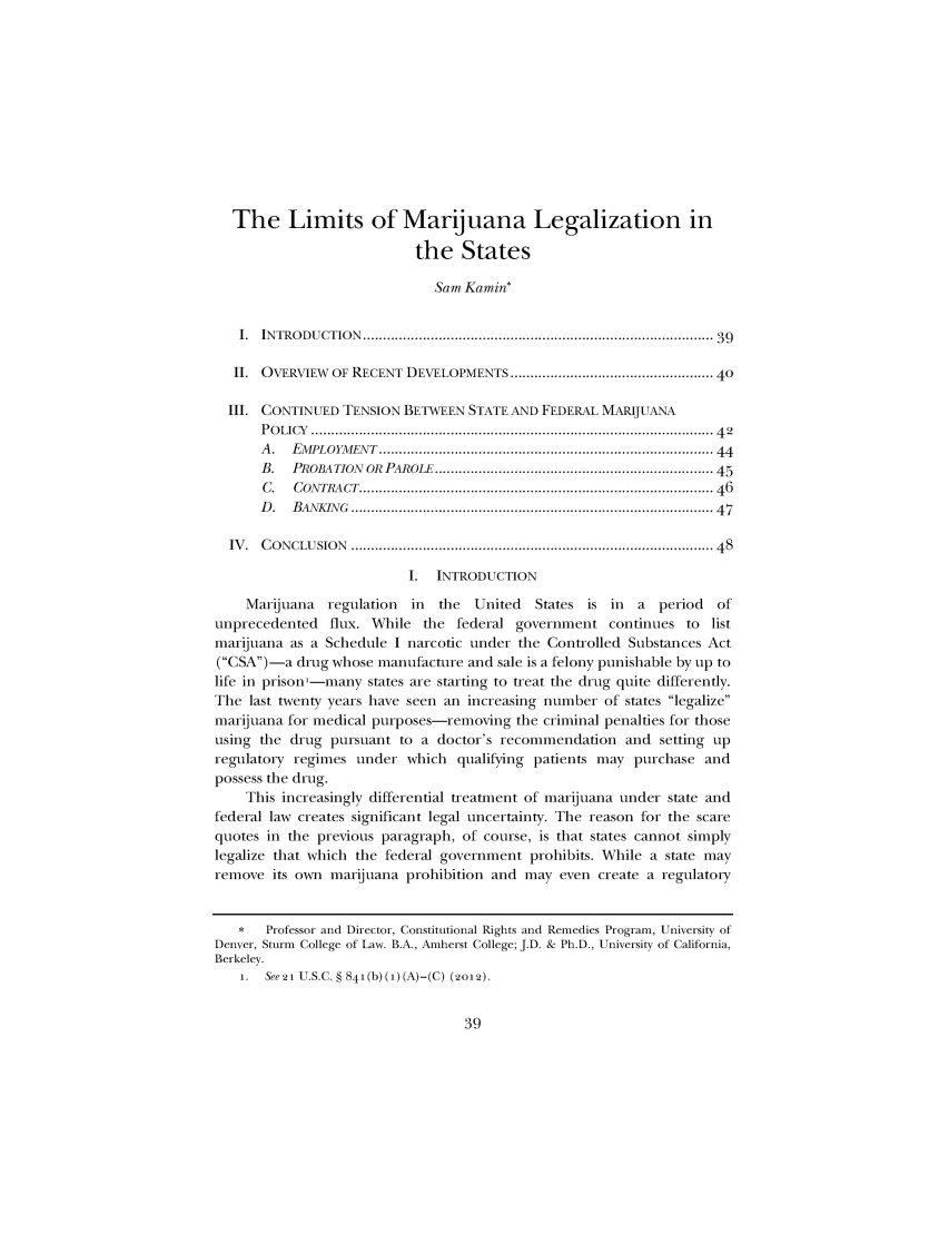 handle is hein.journals/iowalrb5 and id is 39 raw text is: The Limits of Marijuana Legalization in
the States
Sam Kamin*
I.  INTRODUCTION   ....................................................................................  39
II. OVERVIEW OF RECENT DEVELOPMENTS ............................................... 40
III. CONTINUED TENSION BETWEEN STATE AND FEDERAL MARIJUANA
P O LICY  ..................................................................................................  4 2
A .  EMPLOYM  ENT  ................................................................................  44
B.   PROBATION  OR  PAROLE ................................................................... 45
C.   CON TRACT .....................................................................................  46
D .  BANKIN G  ......................................................................................   47
IV .  C ONCLUSION  .......................................................................................  48
I.  INTRODUCTION
Marijuana   regulation   in  the   United   States is in    a  period   of
unprecedented flux. While the federal government continues to list
marijuana as a Schedule I narcotic under the Controlled Substances Act
(CSA)-a drug whose manufacture and sale is a felony punishable by up to
life in prison-many states are starting to treat the drug quite differently.
The last twenty years have seen an increasing number of states legalize
marijuana for medical purposes-removing the criminal penalties for those
using the drug pursuant to a doctor's recommendation and setting up
regulatory regimes under which qualifying patients may purchase and
possess the drug.
This increasingly differential treatment of marijuana under state and
federal law creates significant legal uncertainty. The reason for the scare
quotes in the previous paragraph, of course, is that states cannot simply
legalize that which the federal government prohibits. While a state may
remove its own marijuana prohibition and may even create a regulatory
*   Professor and Director, Constitutional Rights and Remedies Program, University of
Denver, Sturm College of Law. B.A., Amherst College; J.D. & Ph.D., University of California,
Berkeley.
1. See21 U.S.C. § 841(b)(i)(A)-(C) (2o12).


