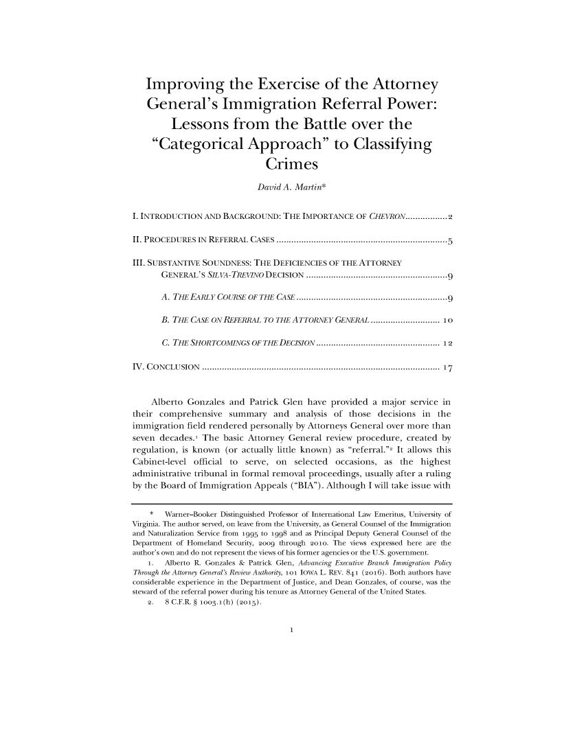handle is hein.journals/iowalrb8 and id is 1 raw text is:    Improving the Exercise of the Attorney   General's Immigration Referral Power:         Lessons from the Battle over the     Categorical Approach to Classifying                              Crimes                            David A. Martin*I. INTRODUCTION AND BACKGROUND:   THE IMPORTANCE  OF CHEVRON.................2II. PROCEDURES IN REFERRAL CASES        .........................................5III. SUBSTANTIVE SOUNDNESS: THE DEFICIENCIES OF THE ATTORNEY       GENERAL'S SLVA-TREVINO DECISION              ..............9..............9       A. THE EARLY COURSE OF THE CASE ................... ....................9       B. THE CASE ON REFERRAL TO THE ATTORNEY GENERAL ..      .............. 10       C. THE SHORTCOMINGS OF THE DECISION ............................. 12IV. CONCLUSION           ............................................................... 17    Alberto Gonzales  and Patrick Glen have  provided a major service intheir comprehensive   summary   and  analysis of those decisions in theimmigration field rendered personally by Attorneys General over more thanseven decades.1 The basic Attorney General review procedure,  created byregulation, is known (or actually little known) as referral. It allows thisCabinet-level official to serve, on selected  occasions, as the  highestadministrative tribunal in formal removal proceedings, usually after a rulingby the Board of Immigration Appeals (BIA). Although I will take issue with    *  Warner-Booker Distinguished Professor of International Law Emeritus, University ofVirginia. The author served, on leave from the University, as General Counsel of the Immigrationand Naturalization Service from 1995 to 1998 and as Principal Deputy General Counsel of theDepartment of Homeland Security, 2oo9 through 2oo. The views expressed here are theauthor's own and do not represent the views of his fonner agencies or the U.S. government.    1. Alberto R. Gonzales & Patrick Glen, Advancing Executive Branch Immigration PolicyThrough the Attorney General's Review Authority, 101 IOWA L. REV. 841 (2016). Both authors haveconsiderable experience in the Department of Justice, and Dean Gonzales, of course, was thesteward of the referral power during his tenure as Attorney General of the United States.    2. 8 C.F.R. § ioo3.1(h) (2015).