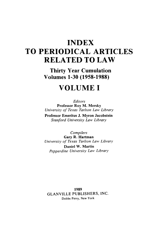 handle is hein.journals/iperarl1 and id is 1 raw text is: INDEXTO PERIODICAL ARTICLESRELATED TO LAWThirty Year CumulationVolumes 1-30 (1958-1988)VOLUME IEditorsProfessor Roy M. MerskyUniversit' of Texas Tarlton Law LibraryProfessor Emeritus J. Myron JacobsteinStanford University Law LibraryCompilersGary R. HartmanUniversity of Texas Tarlton Law LibraryDaniel W. MartinPepperdine University Law Library1989GLANVILLE PUBLISHERS, INC.Dobbs Ferry, New York