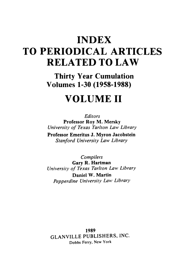 handle is hein.journals/iperarl2 and id is 1 raw text is: INDEXTO PERIODICAL ARTICLESRELATED TO LAWThirty Year CumulationVolumes 1-30 (1958-1988)VOLUME IIEditorsProfessor Roy M. MerskyUniversity of Texas Tarlton Law LibraryProfessor Emeritus J. Myron JacobsteinStanford University Law LibraryCompilersGary R. HartmanUniversity of Texas Tarlton Law LibraryDaniel W. MartinPepperdine University Law Library1989GLANVILLE PUBLISHERS, INC.Dobbs Ferry, New York