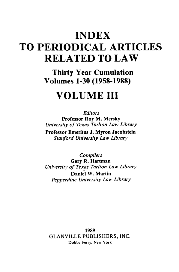handle is hein.journals/iperarl3 and id is 1 raw text is: INDEXTO PERIODICAL ARTICLESRELATED TO LAWThirty Year CumulationVolumes 1-30 (1958-1988)VOLUME IIIEditorsProfessor Roy M. MerskyUniversity of Texas Tariton Law LibraryProfessor Emeritus J. Myron JacobsteinStanford University Law LibraryCompilersGary R. HartmanUniversity of Texas Tarlton Law LibraryDaniel W. MartinPepperdine University Law Library1989GLANVILLE PUBLISHERS, INC.Dobbs Ferry, New York