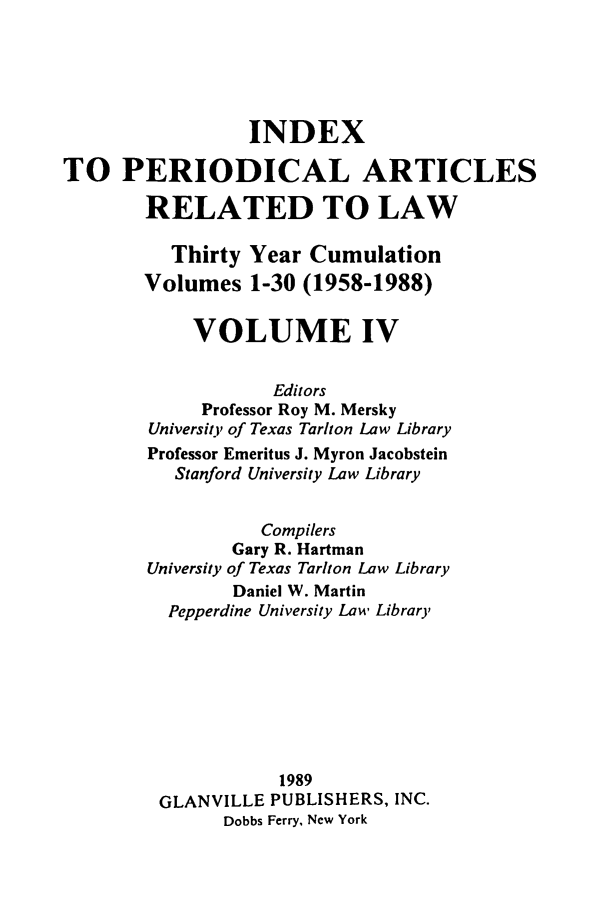 handle is hein.journals/iperarl4 and id is 1 raw text is: INDEXTO PERIODICAL ARTICLESRELATED TO LAWThirty Year CumulationVolumes 1-30 (1958-1988)VOLUME IVEditorsProfessor Roy M. MerskyUniversit, of Texas Tar/ton Law LibraryProfessor Emeritus J. Myron JacobsteinStanford University Law LibraryCompilersGary R. HartmanUniversity of Texas Tar/ton Law LibraryDaniel W. MartinPepperdine University Law Library1989GLANVILLE PUBLISHERS, INC.Dobbs Ferry, New York