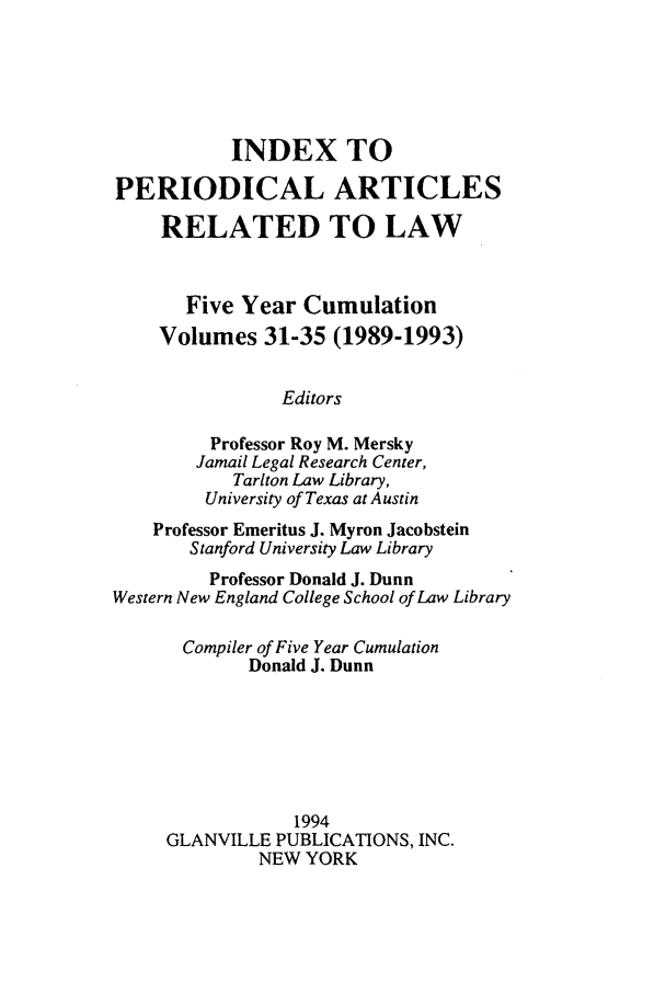 handle is hein.journals/iperarl5 and id is 1 raw text is: INDEX TOPERIODICAL ARTICLESRELATED TO LAWFive Year CumulationVolumes 31-35 (1989-1993)EditorsProfessor Roy M. MerskyJamail Legal Research Center,Tarlton Law Library,University of Texas at AustinProfessor Emeritus J. Myron JacobsteinStanford University Law LibraryProfessor Donald J. DunnWestern New England College School of Law LibraryCompiler of Five Year CumulationDonald J. Dunn1994GLANVILLE PUBLICATIONS, INC.NEW YORK