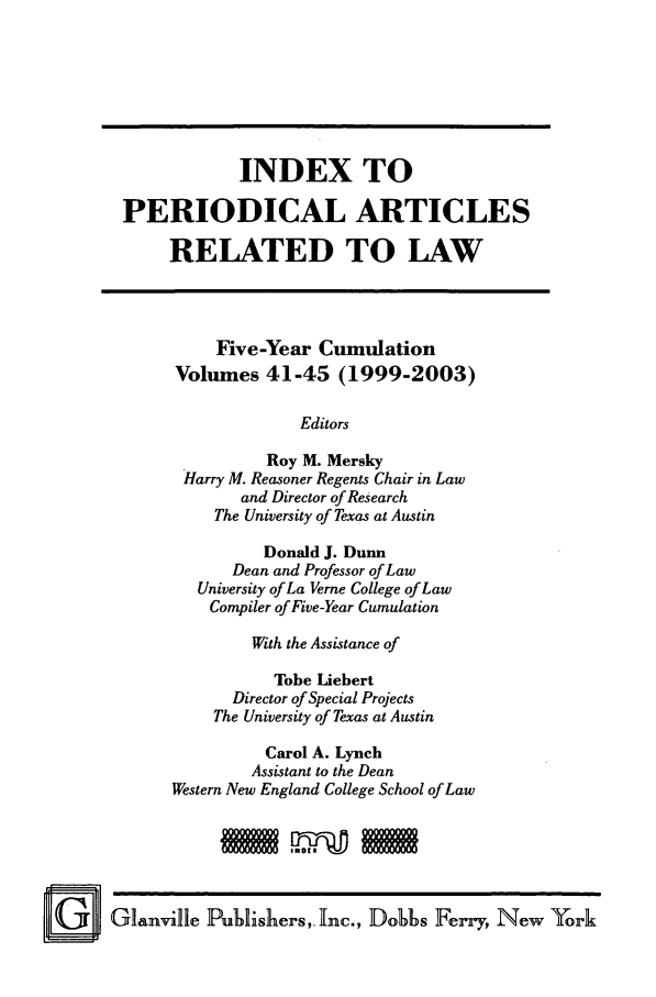 handle is hein.journals/iperarl7 and id is 1 raw text is: INDEX TOPERIODICAL ARTICLESRELATED TO LAWFive-Year CumulationVolumes 41-45 (1999-2003)EditorsRoy M. MerskyHarry M. Reasoner Regents Chair in Lawand Director of ResearchThe University of Texas at AustinDonald J. DunnDean and Professor of LawUniversity of La Verne College of LawCompiler of Five-Year CumulationWith the Assistance ofTobe LiebertDirector of Special ProjectsThe University of Texas at AustinCarol A. LynchAssistant to the DeanWestern New England College School of LawGlanville Publishers, Inc., Dobhs Ferry, New York