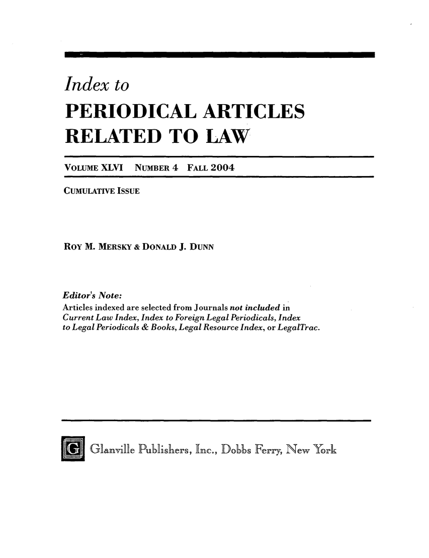 handle is hein.journals/iperarl8 and id is 1 raw text is: Index toPERIODICAL ARTICLESRELATED TO LAWVOLUME XLVI NUMBER 4 FALL 2004CUMULATIVE ISSUERoY M. MERSKY & DONALD J. DUNNEditor's Note:Articles indexed are selected from Journals not included inCurrent Law Index, Index to Foreign Legal Periodicals, Indexto Legal Periodicals & Books, Legal Resource Index, or LegalTrac.[   J G~lianville Publishers, Inc., Dobbs Ferry, New York