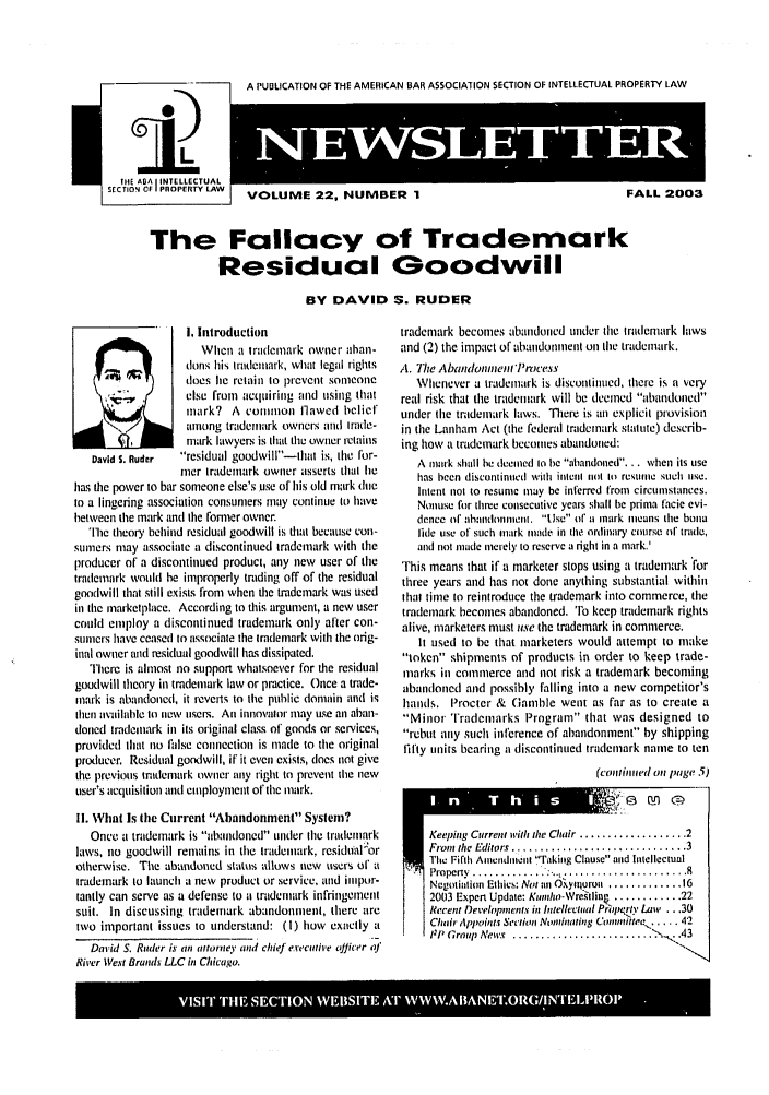 handle is hein.journals/iprolane22 and id is 1 raw text is: A PUBLICATION OF THE AMERICAN BAR ASSOCIATION SECTION OF INTELLECTUAL PROPERTY LAW     NEWSLTTERVOLUME 22, NUMBER 1FALL 2003The Fallacy of Trademark           Residual Goodwill                          BY DAVID S. RUDER                  I. Introduction                     When a trademark owner ahan-                  dons his trademark, what legal rights                  does lie retain to prevent someone                  else from acqutiring and usitg that                  inark? A commo flawed belief                  among trademark owners and Irade-       1 7        mark lawyers is that the owner retains   David S. Ruder residual goodwill-ltat is, the for-                 mer trademark owner asserts thal liehas the power to bar someone else's use of his old mark dtieto a lingering association consumers may continue to havebetween the mark and the forner owner.  The theory behind residual goodwill is itat because con-sumers may associate a discontinued trademark with theproducer of a discontinued product, any new user of thetrademark would be improperly trading off of the residualgoodwill that still exists from when the trademark was usedin the marketplace. According to this argument, a new userertld employ a discontinued trademark only after con-stners have ceased to associate the trademark with the orig-inal owner and residual goodwill has dissipated.   There is almost no support whatsoever for the residualgoodwill theory in trademark law or practice. Once a trade-mark is abandoned, it reverts to the public domain and isthen available Int new users. An innovalor may use an aban-dotted tradeutark in its original class of goods or services,provided that no false connection is made to the originalproducer. Residual goodwill, if it evea exists, does not givethe previous trademark owner atty right to prevent the newuser's acquisi tion and employment of the itark.1i. What Is (he Current Abandonment System?   Once a trademark is abatdoned under the trademarklaws, no goodwill remains in the trademark, residualorotherwise. The abandoned status allows new users ol atrademark to launch a new product or service, and itipor-tantly can serve as a defense to t trademark infringementsuit. In discussing trademark abandonment, there aretwo important issues to understand: (I) how exactly a   David S. Ruder is an attorney and chief executive oJicer oJRiver West Brands LLC in Chicago.trademark becomes abandoned under (ie Irademark lawsand (2) the impact of abandonment on the trademark,A. lTe Abandomnent'Prcess   Wlhenever a trademark is discontinued, there is a veryreal risk that the trademark will be deemed abandonedunder tie trademark laws. There is ;n explicit provisionin the Lanham Act (tile federal trademark statute) describ-ing how a trademark becomes abandoned:   A mark shall he deemed 1o be abandoned... when its use   has been discontinued with inleni ol itt restune such use.   Intent not to resune nmay be inferred from circumstances.   Nonuse for three consecutive years shall be prima facie evi-   dence of :bandonmilent. IIse of a mark iicans the bona   tide use of such mark made in the ordinary course of trade,   and not made merely to reserve a right in a mark.'This means that if a marketer stops using a trademark forthree years and has not done anything substantial withinthat time to reintroduce the trademark into commerce, thetrademark becomes abandoned. 'ro keep trademark rightsalive, marketers must use the trademark in commerce.   It used to be that marketers would attempt to maketoken shipments of products in order to keep trade-marks in commerce and not risk a trademark becomingabandoned and possibly falling into a new competitor'shands. Procter & Gamble went as far as to create aMinor Trademarks Program that was designed torebut aty stch inference of abandonment by shippingIitly units bearing a discontinued trademark name to tell                                (coititmel oil age 5).@ Ofl ~IKeeping Current with the Chair ................... 2Fron the Editors  ............................... 3Tie i flh Anicndiiell Takiug Clause aid IatellectualProperty  .................................. ...Negotiation Ethics: No an 0iynurouii ............. 162003 Expen Update: Kumnho-Wre.llin ............ 22Recent Developnent.s in Intellectual Prpqry Law ...30Chi Appoints Sr t'ion Nt'lninatig C01uniftee, ..... 4211 Graup News' ............................,. 43                                           -.N.VISIT6 TH0ETO  E13IEX'W %VA SNI.R/N11,'tI n      T   h   ii s                          U