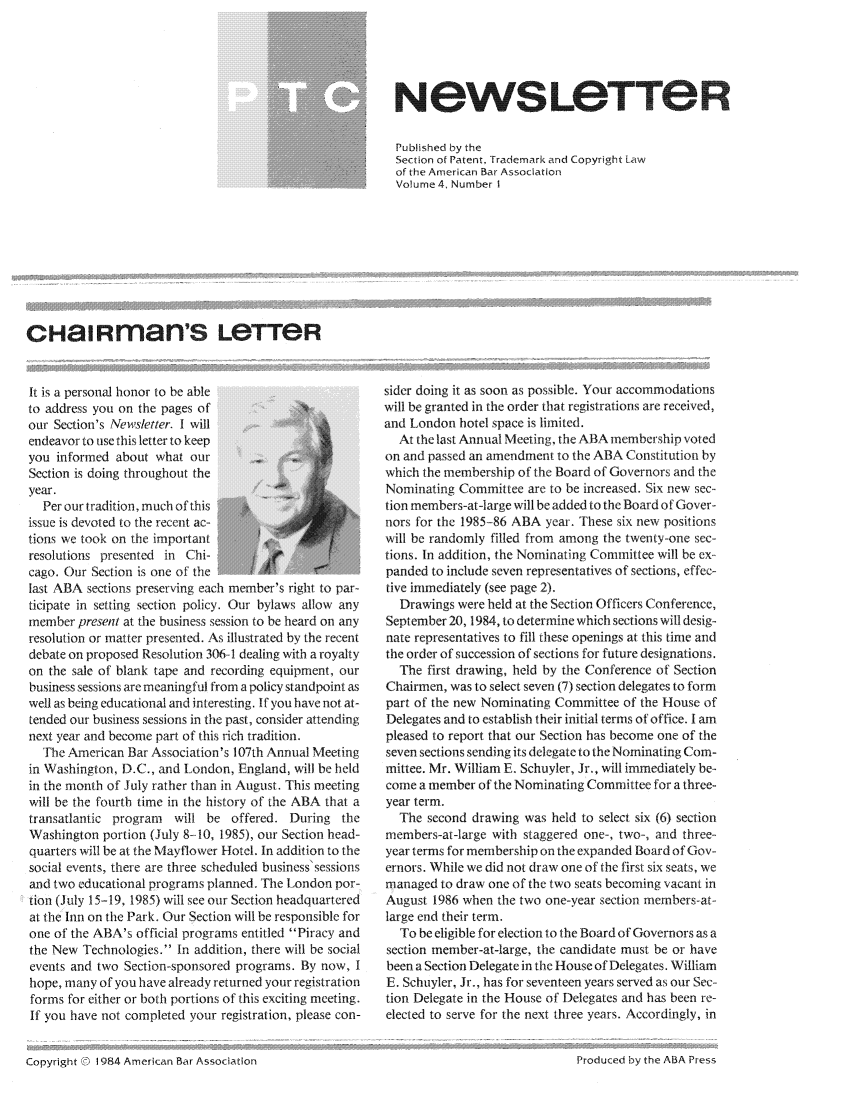 handle is hein.journals/iprolane4 and id is 1 raw text is: N ewsLOTT8eRPublished by theSection of Patent, Trademark and Copyright Lawof the American Bar AssociationVolume 4, Number IcHaiRman's LeTTeRIt is a personal honor to be ableto address you on the pages ofour Section's Newsletter. I will@endeavor to use this letter to keepyou informed about what our     .    .Section is doing throughout theyear.  Per our tradition, much of this       aissue is devoted to the recent ac-tions we took on the importantresolutions presented in Chi-cago. Our Section is one of thelast ABA sections preserving each member's right to par-ticipate in setting section policy. Our bylaws allow anymember present at the business session to be heard on anyresolution or matter presented. As illustrated by the recentdebate on proposed Resolution 306 1 dealing with a royaltyon the sale of blank tape and recording equipment, ourbusiness sessions are meaningful from a policy standpoint aswell as being educational and interesting. If you have not at-tended our business sessions in the past, consider attendingnext year and become part of this rich tradition.  The American Bar Association's 107th Annual Meetingin Washington, D.C., and London, England, will be heldin the month of July rather than in August. This meetingwill be the fourth time in the history of the ABA that atransatlantic program will be offered. During theWashington portion (July 8- 10, 1985), our Section head-quarters will be at the Mayflower Hotel. In addition to thesocial events, there are three scheduled business'sessionsand two educational programs planned. The London por-tion (July 15-19, 1985) will see our Section headquarteredat the Inn on the Park. Our Section will be responsible forone of the ABA's official programs entitled Piracy andthe New Technologies. In addition, there will be socialevents and two Section-sponsored programs. By now, Ihope, many of you have already returned your registrationforms for either or both portions of this exciting meeting.If you have not completed your registration, please con-sider doing it as soon as possible. Your accommodationswill be granted in the order that registrations are received,and London hotel space is limited.  At the last Annual Meeting, the ABA membership votedon and passed an amendment to the ABA Constitution bywhich the membership of the Board of Governors and theNominating Committee are to be increased. Six new sec-tion members-at-large will be added to the Board of Gover-nors for the 1985-86 ABA year. These six new positionswill be randomly filled from among the twenty-one sec-tions. In addition, the Nominating Committee will be ex-panded to include seven representatives of sections, effec-tive immediately (see page 2).  Drawings were held at the Section Officers Conference,September 20, 1984, to determine which sections will desig-nate representatives to fill these openings at this time andthe order of succession of sections for future designations.  The first drawing, held by the Conference of SectionChairmen, was to select seven (7) section delegates to formpart of the new Nominating Committee of the House ofDelegates and to establish their initial terms of office. I ampleased to report that our Section has become one of theseven sections sending its delegate to the Nominating Com-mittee. Mr. William E. Schuyler, Jr., will immediately be--come a member of the Nominating Committee for a three-year term.  The second drawing was held to select six (6) sectionmembers-at-large with staggered one-, two-, and three-year terms for membership on the expanded Board of Gov-ernors. While we did not draw one of the first six seats, wemanaged to draw one of the two seats becoming vacant inAugust 1986 when the two one-year section members-at-large end their term.  To be eligible for election to the Board of Governors as asection member-at-large, the candidate must be or havebeen a Section Delegate in the House of Delegates. WilliamE. Schuyler, Jr., has for seventeen years served as our Sec-tion Delegate in the House of Delegates and has been re-elected to serve for the next three years. Accordingly, inCopyright  1984 American Bar AssociationProdu<ed by the ABA Press