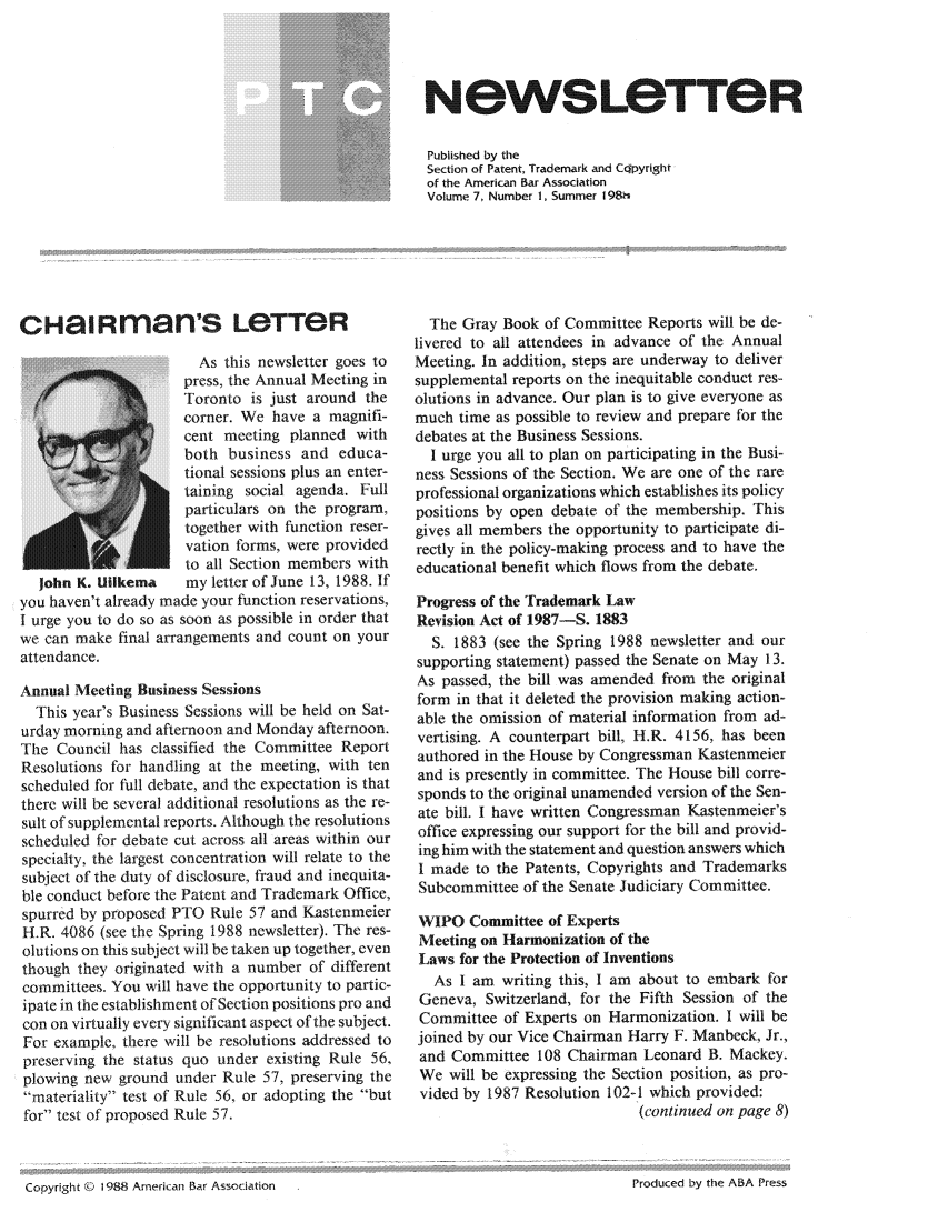 handle is hein.journals/iprolane7 and id is 1 raw text is: Ne8wSLOTT8eRPublished by theSection of Patent, Trademark and Cdpyrightof the American Bar AssociationVolume 7, Number 1, Summer 198hCHaiRman's LeTTeR                       As this newsletter goes to                     press, the Annual Meeting in                     Toronto is just around the   /corner. We have a magnifi-                     cent meeting planned with                     both business and educa-                     tional sessions plus an enter-                     taining social agenda. Full                     particulars on the program, Atogether with function reser-                     vation forms, were provided                     to all Section members with  John K. Uikema     my letter of June 13, 1988. Ifyou haven't already made your function reservations,I urge you to do so as soon as possible in order thatwe can make final arrangements and count on yourattendance.Annual Meeting Business Sessions  This year's Business Sessions will be held on Sat-urday morning and afternoon and Monday afternoon.The Council has classified the Committee ReportResolutions for handling at the meeting, with tenscheduled for full debate, and the expectation is thatthere will be several additional resolutions as the re-sult of supplemental reports. Although the resolutionsscheduled for debate cut across all areas within ourspecialty, the largest concentration will relate to thesubject of the duty of disclosure, fraud and inequita-ble conduct before the Patent and Trademark Office,spurred by proposed PTO Rule 57 and KastenmeierH.R. 4086 (see the Spring 1988 newsletter). The res-olutions on this subject will be taken up together, eventhough they originated with a number of differentcommittees. You will have the opportunity to partic-ipate in the establishment of Section positions pro andcon on virtually every significant aspect of the subject.For example, there will be resolutions addressed topreserving the status quo under existing Rule 56,plowing new ground under Rule 57, preserving themateriality test of Rule 56, or adopting the butfor test of proposed Rule 57.  The Gray Book of Committee Reports will be de-livered to all attendees in advance of the AnnualMeeting. In addition, steps are underway to deliversupplemental reports on the inequitable conduct res-olutions in advance. Our plan is to give everyone asmuch time as possible to review and prepare for thedebates at the Business Sessions.  I urge you all to plan on participating in the Busi-ness Sessions of the Section. We are one of the rareprofessional organizations which establishes its policypositions by open debate of the membership. Thisgives all members the opportunity to participate di-rectly in the policy-making process and to have theeducational benefit which flows from the debate.Progress of the Trademark LawRevision Act of 1987-S. 1883  S. 1883 (see the Spring 1988 newsletter and oursupporting statement) passed the Senate on May 13.As passed, the bill was amended from the originalform in that it deleted the provision making action-able the omission of material information from ad-vertising. A counterpart bill, H.R. 4156, has beenauthored in the House by Congressman Kastenmeierand is presently in committee. The House bill corre-sponds to the original unamended version of the Sen-ate bill. I have written Congressman Kastenmeier'soffice expressing our support for the bill and provid-ing him with the statement and question answers whichI made to the Patents, Copyrights and TrademarksSubcommittee of the Senate Judiciary Committee.WIPO Committee of ExpertsMeeting on Harmonization of theLaws for the Protection of Inventions   As I am writing this, I am about to embark for Geneva, Switzerland, for the Fifth Session of the Committee of Experts on Harmonization. I will be joined by our Vice Chairman Harry F. Manbeck, Jr., and Committee 108 Chairman Leonard B. Mackey. We will be expressing the Section position, as pro- vided by 1987 Resolution 102-1 which provided:                             (continued on page 8)Copyright ©b 1988 American Bar AssociationProduced by the ABA Press
