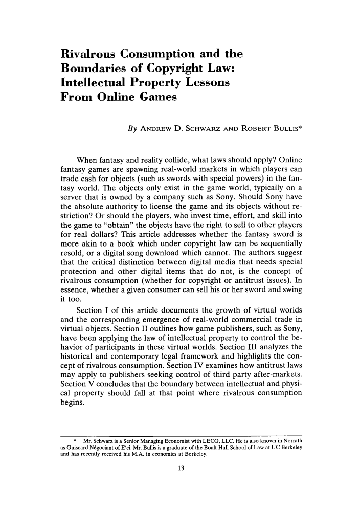 handle is hein.journals/iprop10 and id is 19 raw text is: Rivalrous Consumption and theBoundaries of Copyright Law:Intellectual Property LessonsFrom Online GamesBy ANDREW D. SCHWARZ AND ROBERT BULLIS*When fantasy and reality collide, what laws should apply? Onlinefantasy games are spawning real-world markets in which players cantrade cash for objects (such as swords with special powers) in the fan-tasy world. The objects only exist in the game world, typically on aserver that is owned by a company such as Sony. Should Sony havethe absolute authority to license the game and its objects without re-striction? Or should the players, who invest time, effort, and skill intothe game to obtain the objects have the right to sell to other playersfor real dollars? This article addresses whether the fantasy sword ismore akin to a book which under copyright law can be sequentiallyresold, or a digital song download which cannot. The authors suggestthat the critical distinction between digital media that needs specialprotection and other digital items that do not, is the concept ofrivalrous consumption (whether for copyright or antitrust issues). Inessence, whether a given consumer can sell his or her sword and swingit too.Section I of this article documents the growth of virtual worldsand the corresponding emergence of real-world commercial trade invirtual objects. Section II outlines how game publishers, such as Sony,have been applying the law of intellectual property to control the be-havior of participants in these virtual worlds. Section III analyzes thehistorical and contemporary legal framework and highlights the con-cept of rivalrous consumption. Section IV examines how antitrust lawsmay apply to publishers seeking control of third party after-markets.Section V concludes that the boundary between intellectual and physi-cal property should fall at that point where rivalrous consumptionbegins.* Mr. Schwarz is a Senior Managing Economist with LECG, LLC. He is also known in Norrathas Guiscard Ndgociant of E'ci. Mr. Bullis is a graduate of the Boalt Hall School of Law at UC Berkeleyand has recently received his M.A. in economics at Berkeley.