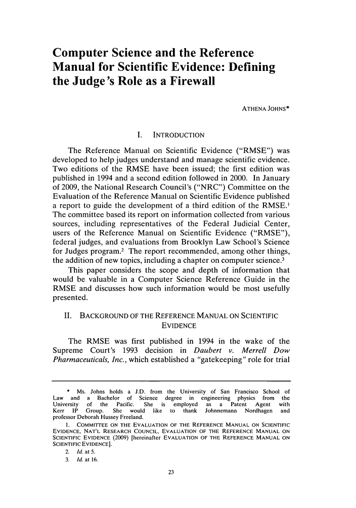 handle is hein.journals/iprop14 and id is 25 raw text is: Computer Science and the ReferenceManual for Scientific Evidence: Definingthe Judge's Role as a FirewallATHENA JOHNS*I.  INTRODUCTIONThe Reference Manual on Scientific Evidence (RMSE) wasdeveloped to help judges understand and manage scientific evidence.Two editions of the RMSE have been issued; the first edition waspublished in 1994 and a second edition followed in 2000. In Januaryof 2009, the National Research Council's (NRC) Committee on theEvaluation of the Reference Manual on Scientific Evidence publisheda report to guide the development of a third edition of the RMSE.1The committee based its report on information collected from varioussources, including representatives of the Federal Judicial Center,users of the Reference Manual on Scientific Evidence (RMSE),federal judges, and evaluations from Brooklyn Law School's Sciencefor Judges program.2 The report recommended, among other things,the addition of new topics, including a chapter on computer science.3This paper considers the scope and depth of information thatwould be valuable in a Computer Science Reference Guide in theRMSE and discusses how such information would be most usefullypresented.II. BACKGROUND OF THE REFERENCE MANUAL ON SCIENTIFICEVIDENCEThe RMSE was first published in 1994 in the wake of theSupreme Court's 1993 decision in Daubert v. Merrell DowPharmaceuticals, Inc., which established a gatekeeping role for trial*  Ms. Johns  holds  a  J.D. from  the  University  of San  Francisco  School ofLaw  and  a  Bachelor  of  Science  degree  in  engineering  physics  from  theUniversity  of  the  Pacific.  She  is  employed  as  a  Patent  Agent  withKerr IP Group. She would like to thank Johnnemann Nordhagen andprofessor Deborah Hussey Freeland.1. COMMITTEE ON THE EVALUATION OF THE REFERENCE MANUAL ON SCIENTIFICEVIDENCE, NAT'L RESEARCH COUNCIL, EVALUATION OF THE REFERENCE MANUAL ONSCIENTIFIC EVIDENCE (2009) [hereinafter EVALUATION OF THE REFERENCE MANUAL ONSCIENTIFIC EVIDENCE].2.  Id. at 5.3.  Id. at 16.