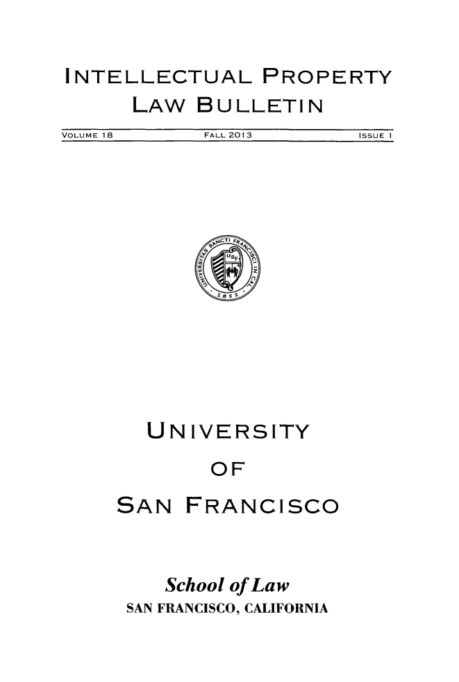 handle is hein.journals/iprop18 and id is 1 raw text is: INTELLECTUAL

LAW

BU LLETI N

VOLUME 18               FALL 2013                ISSUE 1

~CTI FR,
UNIVERSITY
OF

SAN

FRANCISCO

School of Law
SAN FRANCISCO, CALIFORNIA

PROPERTY


