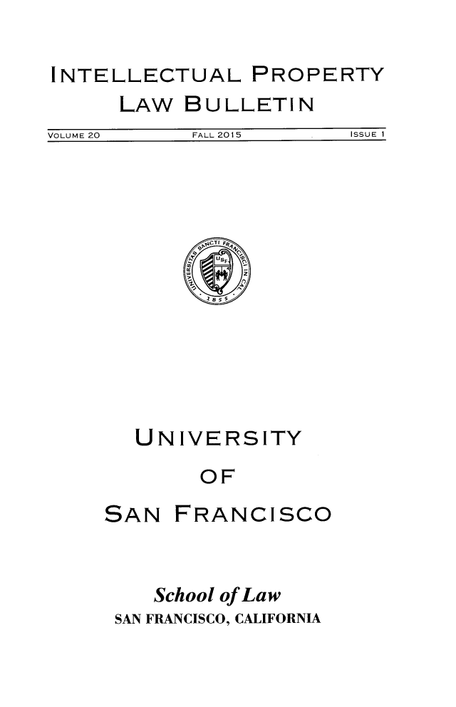 handle is hein.journals/iprop20 and id is 1 raw text is: 

INTELLECTUAL PROPERTY


LAW


BULLETIN


VOLUME 20  FALL 2015    ISSUE I


UNIVERSITY
     OF


SAN


FRANCISCO


   School of Law
SAN FRANCISCO, CALIFORNIA


