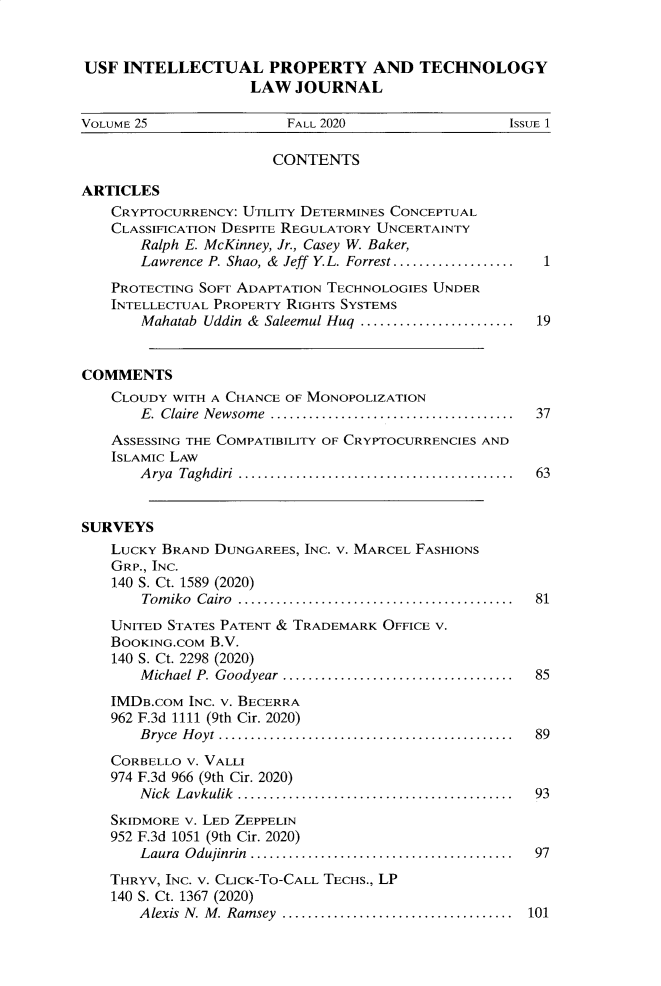 handle is hein.journals/iprop25 and id is 5 raw text is: USF INTELLECTUAL PROPERTY AND TECHNOLOGYLAW JOURNALVOLUME 25                     FALL 2020                        ISSUE 1CONTENTSARTICLESCRYPTOCURRENCY: UTILITY DETERMINES CONCEPTUALCLASSIFICATION DESPITE REGULATORY UNCERTAINTYRalph E. McKinney, Jr., Casey W. Baker,Lawrence P. Shao, & Jeff Y.L. Forrest...................   1PROTECTING SOFT ADAPTATION TECHNOLOGIES UNDERINTELLECTUAL PROPERTY RIGHTS SYSTEMSMahatab Uddin & Saleemul Huq ........................     19COMMENTSCLOUDY WITH A CHANCE OF MONOPOLIZATIONE. Claire Newsome ...................................... 37ASSESSING THE COMPATIBILITY OF CRYPTOCURRENCIES ANDISLAMIC LAWArya Taghdiri ........................................... 63SURVEYSLUCKY BRAND DUNGAREES, INC. V. MARCEL FASHIONSGRP., INC.140 S. Ct. 1589 (2020)Tom iko  Cairo  ...........................................  81UNITED STATES PATENT & TRADEMARK OFFICE V.BOOKING.COM B.V.140 S. Ct. 2298 (2020)M ichael P. Goodyear  ....................................  85IMDB.COM INC. V. BECERRA962 F.3d 1111 (9th Cir. 2020)Bryce Hoyt .............................................. 89CORBELLO V. VALLI974 F.3d 966 (9th Cir. 2020)Nick Lavkulik ........................................... 93SKIDMORE V. LED ZEPPELIN952 F.3d 1051 (9th Cir. 2020)Laura  Odujinrin  ......................................  97THRYV, INC. V. CLICK-TO-CALL TECHS., LP140 S. Ct. 1367 (2020)Alexis N. M. Ramsey .................................... 101