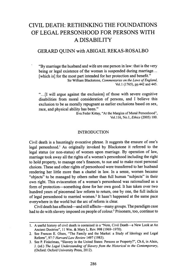 handle is hein.journals/irishjur56 and id is 290 raw text is: 




CIVIL DEATH: RETHINKING THE FOUNDATIONS
OF LEGAL PERSONHOOD FOR PERSONS WITH
                        A  DISABILITY

     GERARD QUINN with ABIGAIL REKAS-ROSALBO


     By marriage the husband and wife are one person in law: that is the very
     being or legal existence of the woman is suspended during marriage...
     [which is] for the most part intended for her protection and benefit.
                     Sir William Blackstone, Commentaries on the Laws of England,
                                               Vol.1 (1765), pp.442 and 445.

     ...[I will argue against the exclusion] of those with severe cognitive
     disabilities from moral consideration of persons, and I believe this
     exclusion to be as morally repugnant as earlier exclusions based on sex,
     race, and physical ability has been.
                          Eva Feder Kittay, At the Margins of Moral Personhood,
                                            Vol.116, No.1, Ethics (2005) 100.


                          INTRODUCTION

Civil death is a hauntingly evocative phrase. It suggests the erasure of one's
legal personhood.1 As originally invoked by Blackstone it referred to the
legal status (or non-status) of women upon marriage. By operation of law,
marriage took away all the rights of a woman's personhood including the right
to hold property, to manage one's finances, to sue and to make most personal
choices. These and other rights of personhood were transferred to her husband
rendering her little more than a chattel in law. In a sense, women became
objects to be managed by others rather than full human subjects in their
own  right. This evisceration of a woman's personhood was rationalised as a
form of protection-something done for her own good. It has taken over two
hundred years of piecemeal law reform to return, one by one, the full indicia
of legal personhood to married women.2 It hasn't happened at the same pace
everywhere in the world but the arc of reform is clear.
   Civil death has affected-and still affects-many groups. The paradigm case
had to do with slavery imposed on people of colour.3 Prisoners, too, continue to


1. A useful history of civil death is contained in a Note, Civil Death-a New Look at An
   Ancient Doctrine, 11 Wm. & Mary L. Rev. 998 (1969-1970).
2. See Frances E. Olsen, The Family and the Market: a Study of Ideology and Legal
   Reform, 97:7 Harvard Law Review 1497 (1983).
3. See P. Finkelman, Slavery in the United States: Persons or Property?, Ch.6, in Alain,
   J. (ed.) The Legal Understanding of Slavery from the Historical to the Contemporary,
   (Oxford: Oxford University Press, 2012).


286


