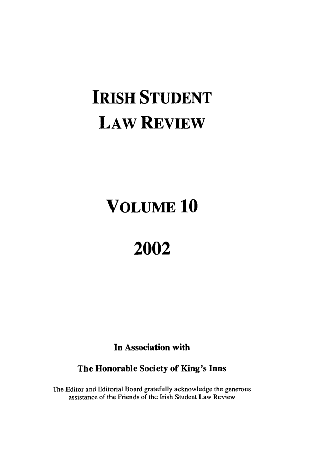 handle is hein.journals/irishslr10 and id is 1 raw text is: IRISH STUDENTLAW REVIEWVOLUME 102002In Association withThe Honorable Society of King's InnsThe Editor and Editorial Board gratefully acknowledge the generousassistance of the Friends of the Irish Student Law Review