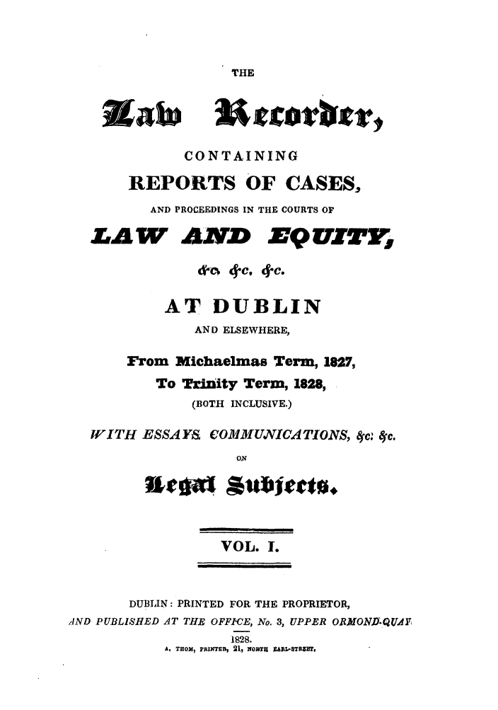 handle is hein.journals/irislwrec1 and id is 1 raw text is: THECONTAININGREPORTS OF CASES,AND PROCEEDINGS IN THE COURTS OFLAW A IdEQU ITg&C- 4c, 4-c.AT DUBLINAND ELSEWHERE,From Michaelmas Term, 1827,To TrJzity Term, 1828,(BOTH INCLUSIVE.)WITH ESSAYS COMMUNICA TIONS, 4-c: 4c.ONVOL. 1.DUBLIN: PRINTED FOR THE PROPRIETOR,AND PUBLISHED AT THE OFFICE, No. 3, UPPER OR.MOND-QUAlT,1828.A, THOM, FAEWTEB1, NiORT1 ZAhBL8TB31Y