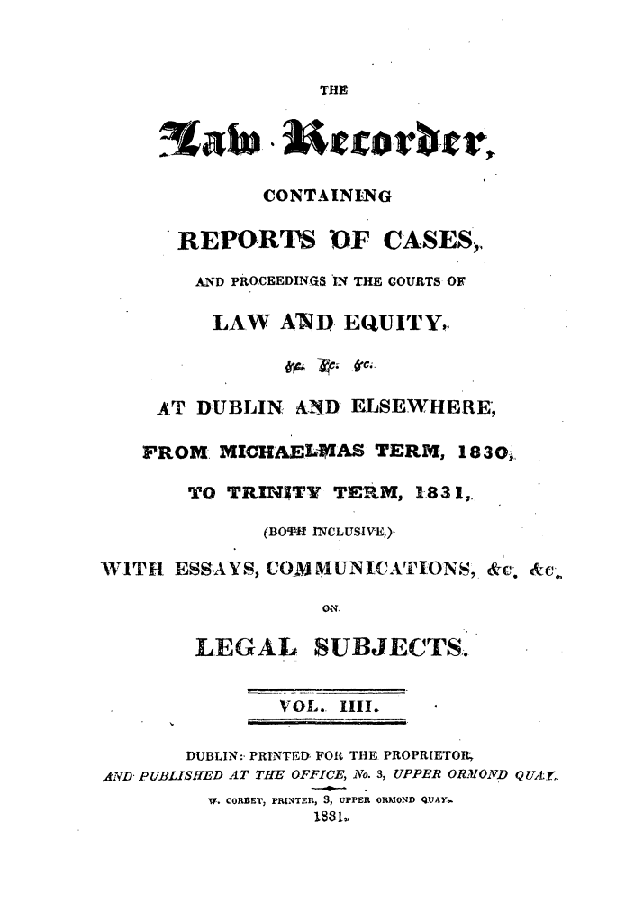 handle is hein.journals/irislwrec4 and id is 1 raw text is: THECONTAININGREPORTS 0F CASES,,AND PROCEEDINGS IN THE COURTS OFLAW AND EQUITY,AT DUBLIN      AND ELSEWHE.RE;FROM. MICHAELMAS TERM, 18301,TO TRINITY TEIRM, 1831,(BOT- INCLUSIVE,)-WITH ESSAYS, CO-M NIUNICATIONS, &c. &c..O.NLEGAL SUBJECTS.VOL. 1III.DUBLIN:- PRINTED FOR THE PROPRIETORAj;D PUBLISHED AT THE OFFICE, No. 3, UPPER ORMOND Q UA .yV. CORBET, PRINTER, 3, UPPER ORMOND QUAY-1831,.