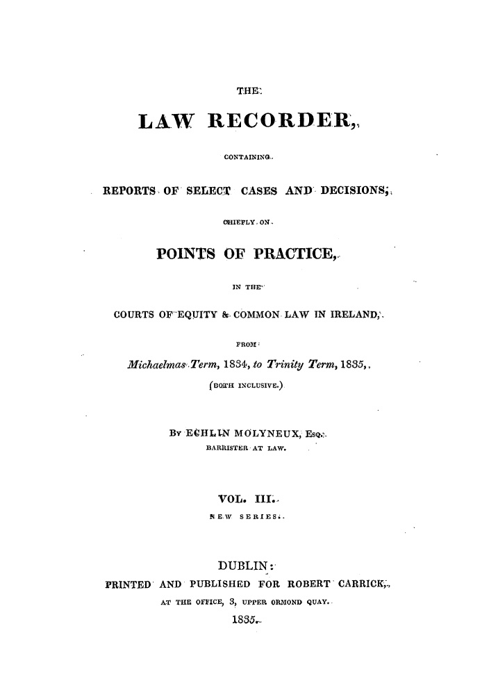 handle is hein.journals/irislwrecns3 and id is 1 raw text is: THE-'LAW RECORDER,CONTAINING-.REPORTS- OF SELECT CASES AND' DECISIONS9,-IEFLY, ONPOINTS OF PRACTICE,.IN THE-COURTS OF'EQVITY & COMMON. LAW IN IRELAND;.FROI;Michaelmas. Term, 18S, .to Trinity Term, 1835,,( o.i  INCLUSIVE.)BY ECHL1N MOLYNEUX, EsQ..BARRISTER- AT LAW.VOL. II.NE.W  SERIESi.DUBLIN:PRINTED AND PUBLISHED FOR ROBERT CARRICK,.AT THE oFICEu, 3, UPPER O MOND QUAY.1835. .