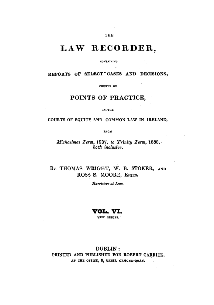 handle is hein.journals/irislwrecns6 and id is 1 raw text is: THELAW RECORDER,CONTAINI GREPORTS OF SEIAECT CASES AND DECISIONS,eHI FLY ONPOINTS OF PRACTICE,IN. THECOURTS OF EQUITY kND COMMON LAW IN IRELAND,FROMMichaelmas Term, 1 8 37, to Trinity Term, 1838,.both inclusive.By. THOMAS WIIG1IT, W. B. STOKER, ANDROSS S, MOORE, EsQns.Rarristers at Law.VOL. VI.7EW SERIES.'DUBLIN:PRINTED AND PUBLISHED FOR ROBERT CARRICK,AT THE OFFICE, 3 UPPER ORMOND-QUAY.