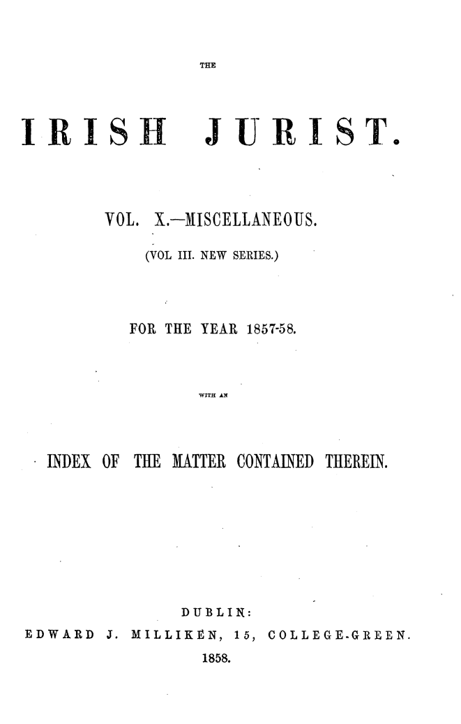 handle is hein.journals/irshjrst10 and id is 1 raw text is: IRISHJURIST.     VOL. X.-MISCELLANEOUS.         (VOL III. NEW SERIES.)         FOR THE YEAR 1857-58.              WITH ANINDEX OF THE MATTER CONTAINED THEREIN.              DUBLIN:EDWARD  J. MILLIKEN, 15, COLLEGE.GREEN.                1858.