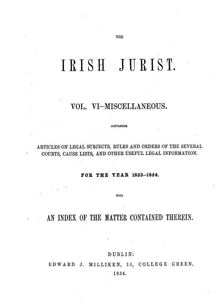 handle is hein.journals/irshjrst6 and id is 1 raw text is: THEIRISHJURIST.         VOL. VI-MISCELLANEOUS.                    CONTADMQGARTICLES ON LEGAL SUBJECTS, RULES AND ORDERS OF THE SEVERALCOURTS, CAUSE LISTS, AND OTHER USEFUL LEGAL INFORMATION.         FOR THE YEAR 1853-1854.                   wrrIHAN INDEX OF THE MATTER CONTAINED THEREIN.                DUBLIN:EDWARD J. MILLIKEN, 15, COLLEGE GREEN.                  1854.